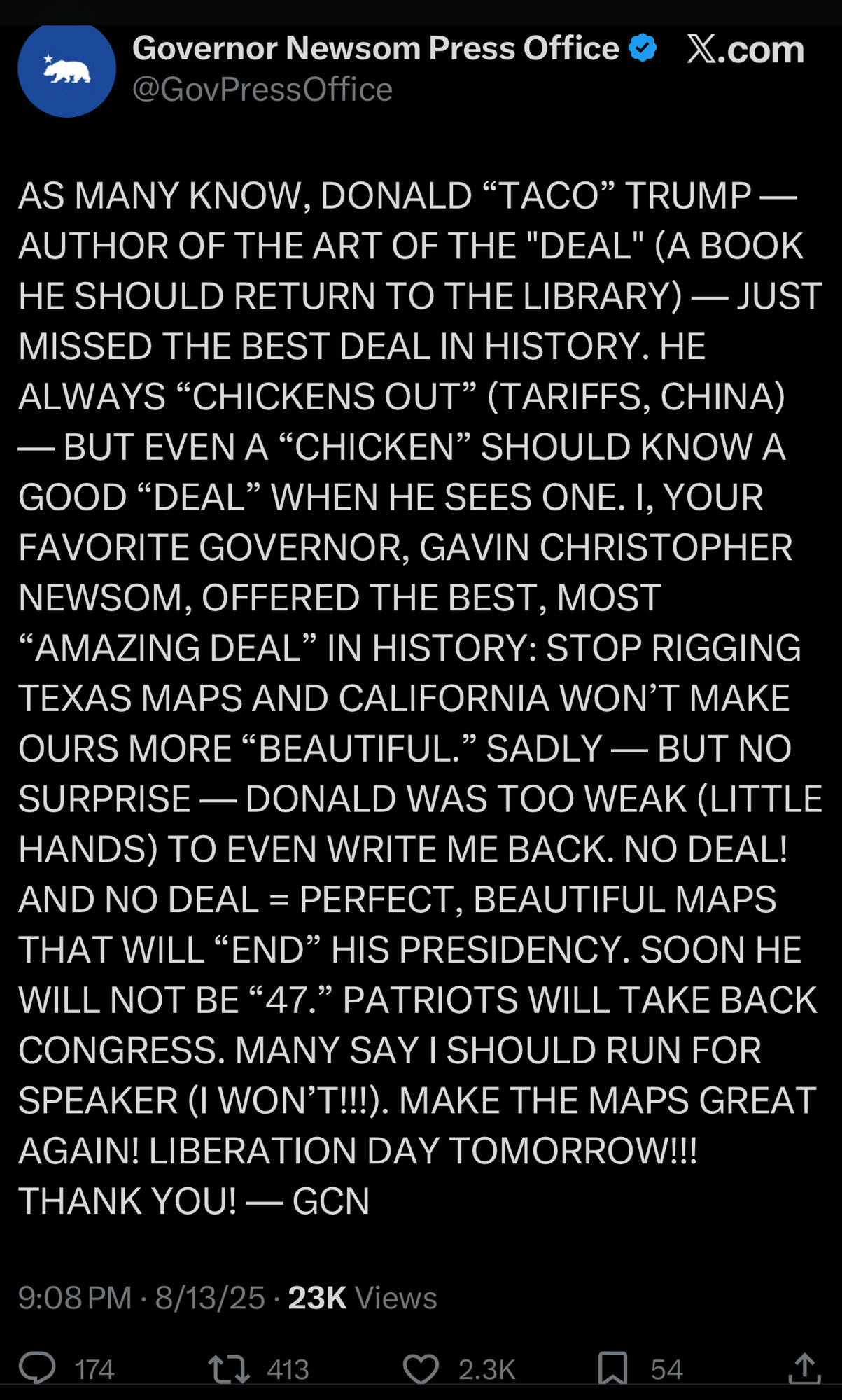 Governor Newsom Press Office & X.com
@GovPressOffice
AS MANY KNOW, DONALD "TACO" TRUMP - AUTHOR OF THE ART OF THE "DEAL" (A BOOK HE SHOULD RETURN TO THE LIBRARY) — JUST MISSED THE BEST DEAL IN HISTORY. HE ALWAYS "CHICKENS OUT" (TARIFFS, CHINA)
— BUT EVEN A "CHICKEN" SHOULD KNOW A GOOD "DEAL" WHEN HE SEES ONE. I, YOUR FAVORITE GOVERNOR, GAVIN CHRISTOPHER NEWSOM, OFFERED THE BEST, MOST
"AMAZING DEAL" IN HISTORY: STOP RIGGING TEXAS MAPS AND CALIFORNIA WON'T MAKE OURS MORE "BEAUTIFUL." SADLY — BUT NO SURPRISE - DONALD WAS TOO WEAK (LITTLE HANDS) TO EVEN WRITE ME BACK. NO DEAL!
AND NO DEAL = PERFECT, BEAUTIFUL MAPS
THAT WILL "END" HIS PRESIDENCY. SOON HE WILL NOT BE "47." PATRIOTS WILL TAKE BACK CONGRESS. MANY SAY I SHOULD RUN FOR SPEAKER (I WON'T!!!). MAKE THE MAPS GREAT AGAIN! LIBERATION DAY TOMORROW!!!
THANK YOU! — GCN
9:08 PM • 8/13/25 • 23K Views