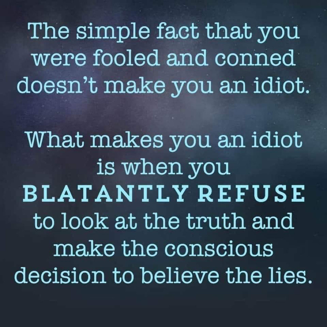 The simple fact that you were fooled and conned doesn't make you an idiot.
What makes you an idiot is when you
BLATANTLY REFUSE to look at the truth and make the conscious
decision to believe the lies.