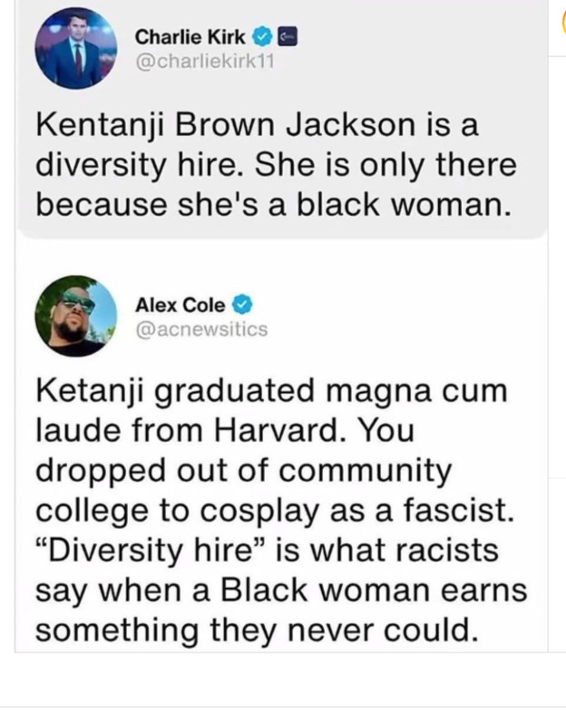 Charlie Kirk ®
@charliekirk11
Kentanji Brown Jackson is a diversity hire. She is only there because she's a black woman.

Alex Cole & @acnewsitics
Ketanji graduated magna cum laude from Harvard. You dropped out of community college to cosplay as a fascist.
"Diversity hire" is what racists say when a Black woman earns something they never could.