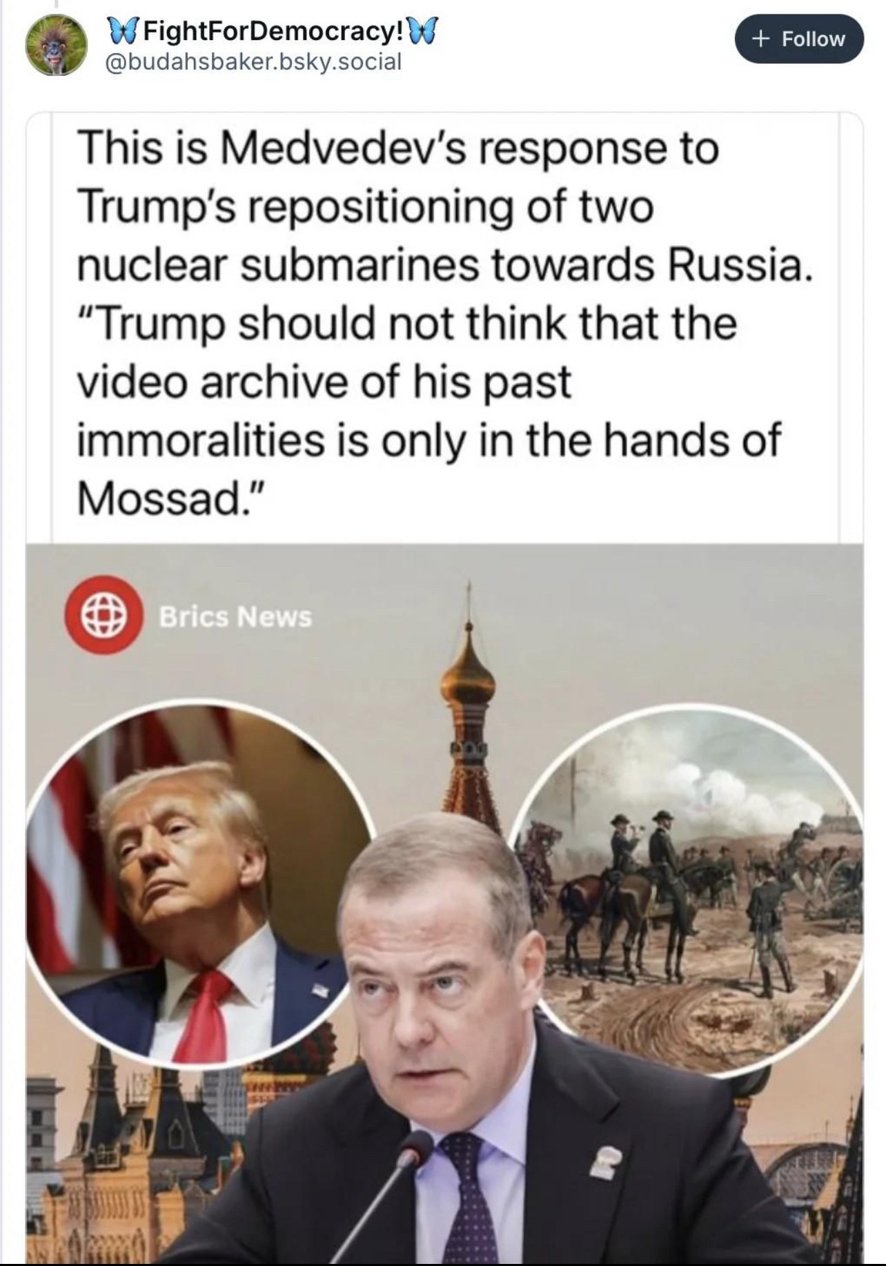 FightForDemocracy! @budahsbaker.bsky.social
+ Follow
This is Medvedev's response to Trump's repositioning of two nuclear submarines towards Russia.
"Trump should not think that the video archive of his past
immoralities is only in the hands of Mossad."
Brics News