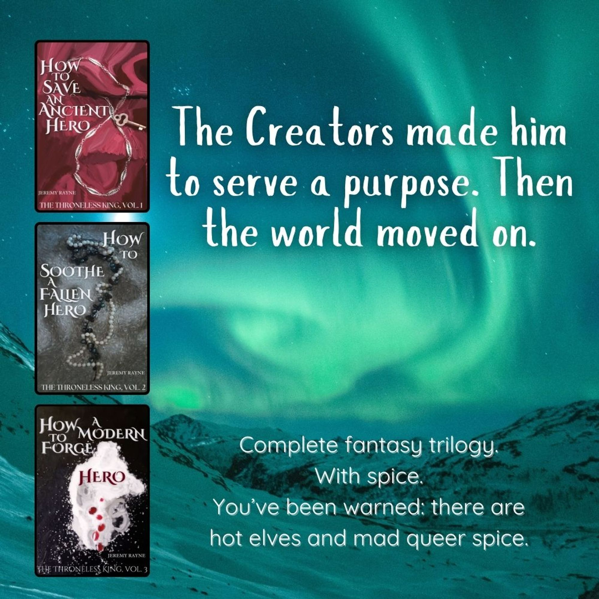 On a background that is a snowy landscape under the northern lights, three book covers: How to Save an Ancient Hero, How to Soothe a Fallen Hero, How to Forge a Modern Hero. Text on the image reads: 'The Creators made him to serve a purpose. Then the world moved on.' At the bottom of the picture, text reads: 'Complete fantasy trilogy. With spice. You've been warned: there are hot elves and mad queer spice.'