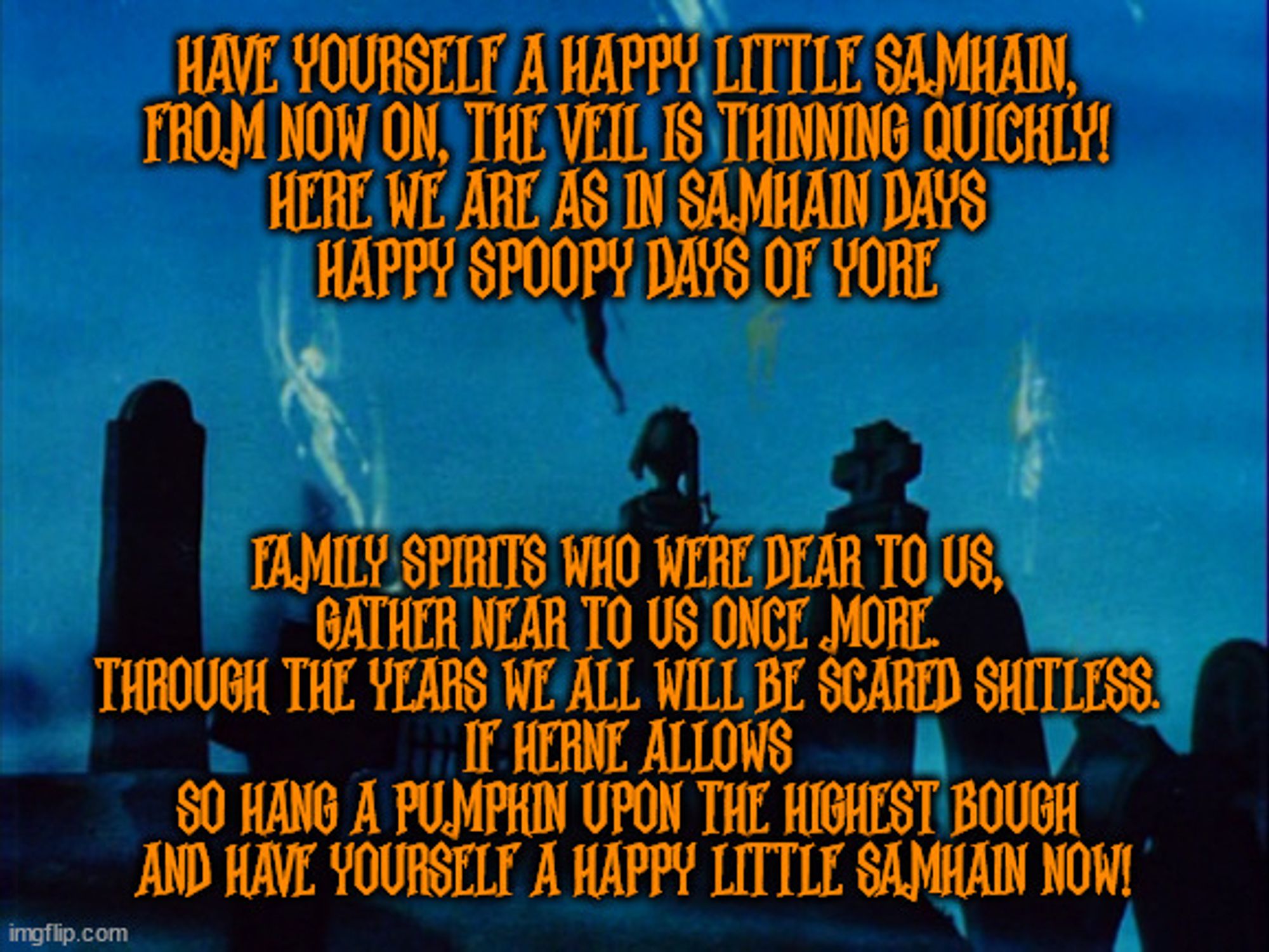 Have yourself a happy little Samhain, 

from now on, the veil is thinning quickly! 

Here we are as in Samhain days 

Happy spoopy days of yore 

Family spirits who were dear to us, 

gather near to us once more. 

Through the years we all will be scared shitless. 

If Herne allows 

So hang a pumpkin upon the highest bough 

And have yourself a happy little Samhain now!