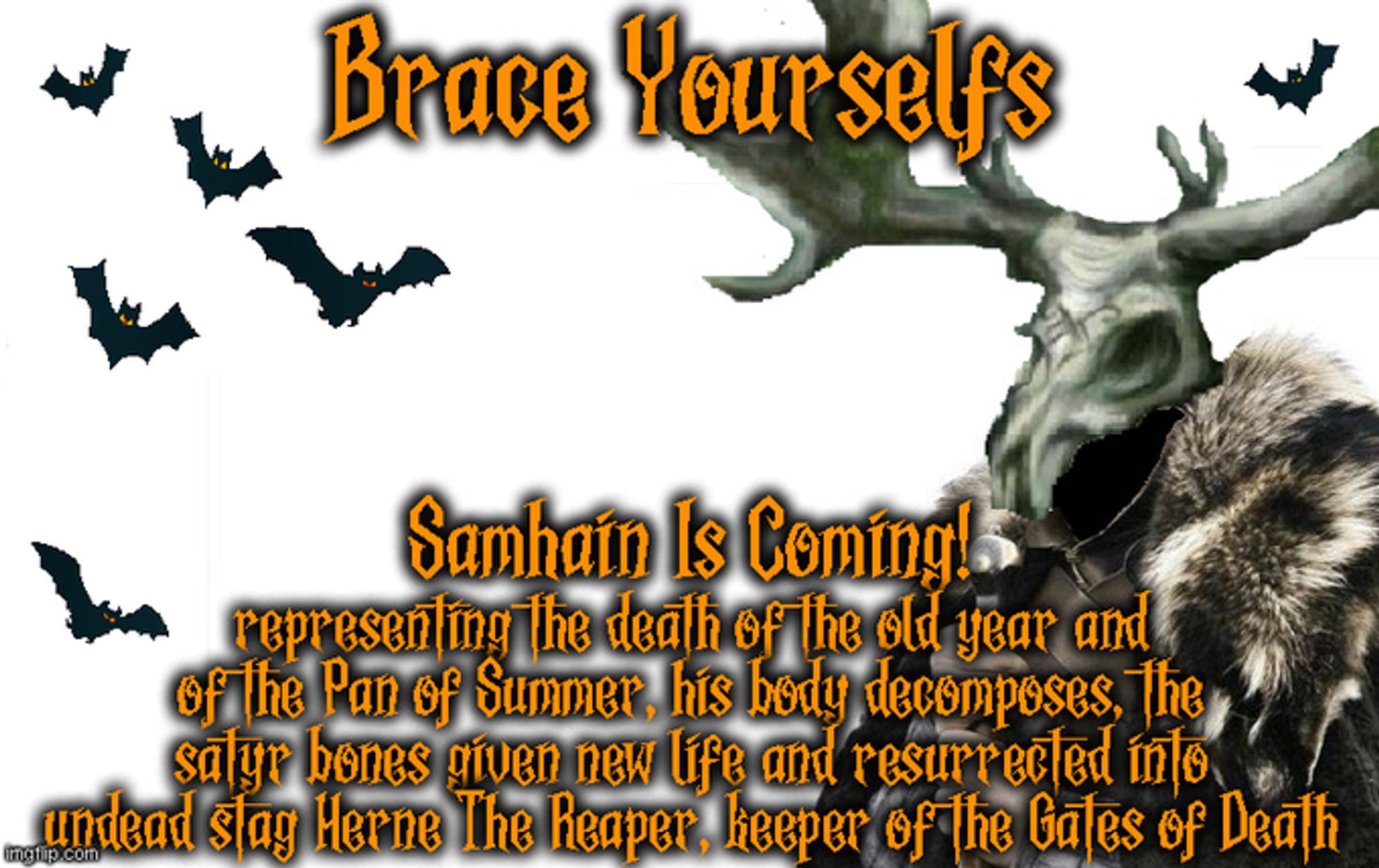 Brace Yourselfs

Samhain Is Coming!
representing the death of the old year and of the Pan of Summer, his body decomposes, the satyr bones given new life and resurrected into undead stag Herne The Reaper, keeper of the Gates of Death