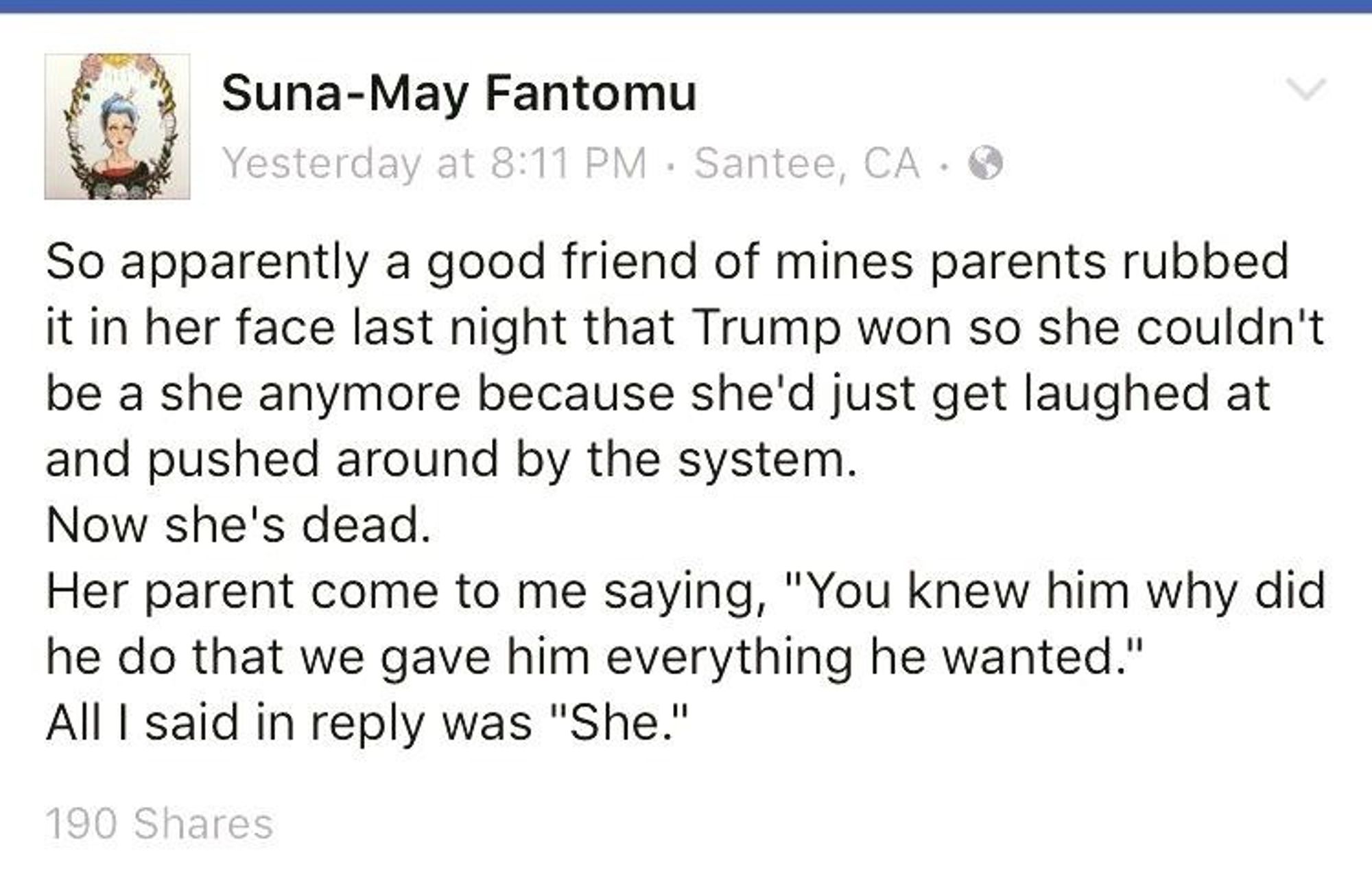 Tweet from 2016 that reads 
Suna-May Fantomu

Yesterday at 8:11 PM Santee, CA.

So apparently a good friend of mines parents rubbed it in her face last night that Trump won so she couldn't be a she anymore because she'd just get laughed at and pushed around by the system. Now she's dead.

Her parent come to me saying, "You knew him why did he do that we gave him everything he wanted."

All I said in reply was "She."