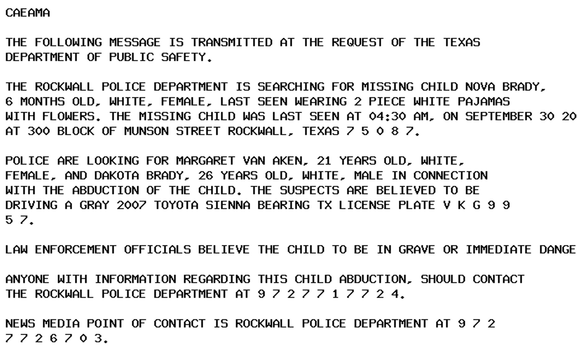 CAEAMA

THE FOLLOWING MESSAGE IS TRANSMITTED AT THE REQUEST OF THE TEXAS
DEPARTMENT OF PUBLIC SAFETY.

THE ROCKWALL POLICE DEPARTMENT IS SEARCHING FOR MISSING CHILD NOVA BRADY,
6 MONTHS OLD, WHITE, FEMALE, LAST SEEN WEARING 2 PIECE WHITE PAJAMAS
WITH FLOWERS. THE MISSING CHILD WAS LAST SEEN AT 04:30 AM, ON SEPTEMBER 30 2024
AT 300 BLOCK OF MUNSON STREET ROCKWALL, TEXAS 7 5 0 8 7.

POLICE ARE LOOKING FOR MARGARET VAN AKEN, 21 YEARS OLD, WHITE,
FEMALE, AND DAKOTA BRADY, 26 YEARS OLD, WHITE, MALE IN CONNECTION
WITH THE ABDUCTION OF THE CHILD. THE SUSPECTS ARE BELIEVED TO BE
DRIVING A GRAY 2007 TOYOTA SIENNA BEARING TX LICENSE PLATE V K G 9 9
5 7.

LAW ENFORCEMENT OFFICIALS BELIEVE THE CHILD TO BE IN GRAVE OR IMMEDIATE DANGER.

ANYONE WITH INFORMATION REGARDING THIS CHILD ABDUCTION, SHOULD CONTACT
THE ROCKWALL POLICE DEPARTMENT AT 9 7 2 7 7 1 7 7 2 4.

NEWS MEDIA POINT OF CONTACT IS ROCKWALL POLICE DEPARTMENT AT 9 7 2
7 7 2 6 7 0 3.