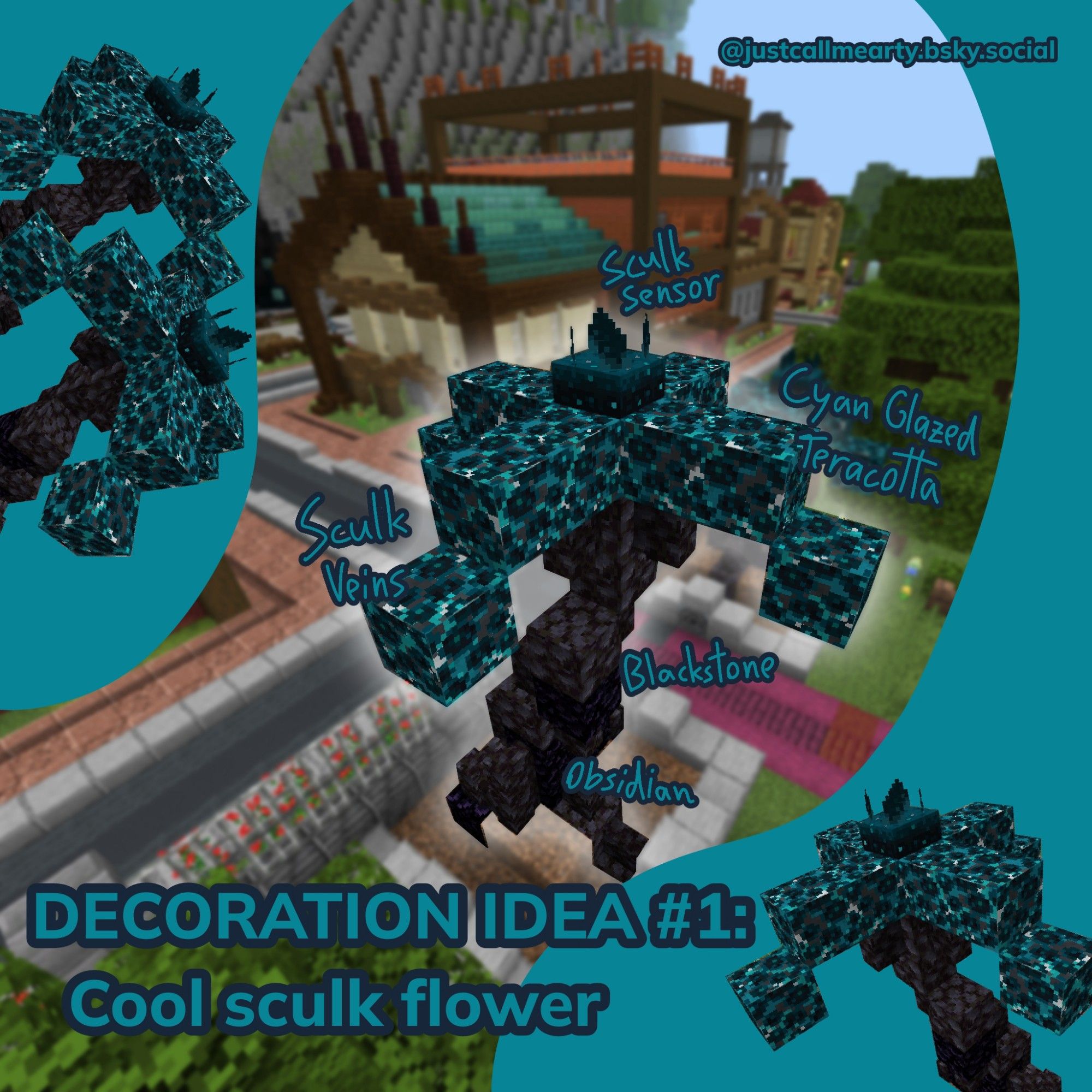 Showcase of a Minecraft build as a decoration example

Text: "Decoration idea #1: Cool sculk flower"

Build: a somewhat hibiscus looking flower with 4 petals curving outwardly. Blackstone for the stem, a sculk sensor for the middle (idk the right word sorry) and cyan glazed terracotta blocks covered in sculk veins for the petals