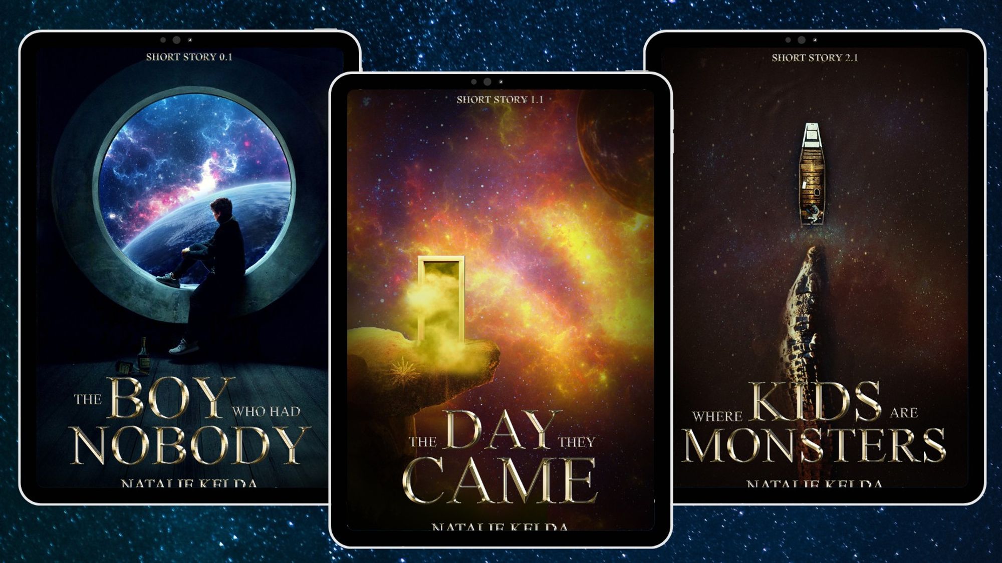 A graphic with blue space background and three tablets with different covers. 
Left: A person sitting in a big round window and looking out the window at a blue spacey scenery. Two bottles are on the floor. Gold foil text, The Boy Who Had Nobody, author, Natalie Kelda. Top smaller text, Short Story 0.1. 
Middle: Yellow spacey cover with dark purples in the background. A looming planet is at the top right corner. On the middle left a rock formation is sticking into space on it is a many-rayed star. On top of the rock stands a doorframe with yellow fog emitting from it. Gold foil text, The Day They Came, below, Natalie Kelda, at top: Short Story 1.1.
Right: A murky river seen from above with the reflection of a starry sky in it. In the centre, a small wooden dinghy with a person in the back. A giant crocodile is stalking the boat, the head larger than the person in it. Gold : Where Kids Are Monsters. Short Story 2.1