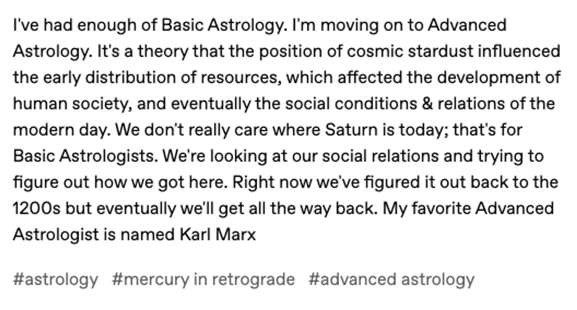 I've had enough of Basic Astrology. I'm moving on to Advanced Astrology. It's a theory that the position of cosmic stardust influenced the early distribution of resources, which affected the development of human society, and eventually the social conditions & relations of the modern day. We don't really care where Saturn is today; that's for Basic Astrologists. We're looking at our social relations and trying to figure out how we got here. Right now we've figured it out back to the 1200s but eventually we'll get all the way back. My favorite Advanced Astrologist is named Karl Marx