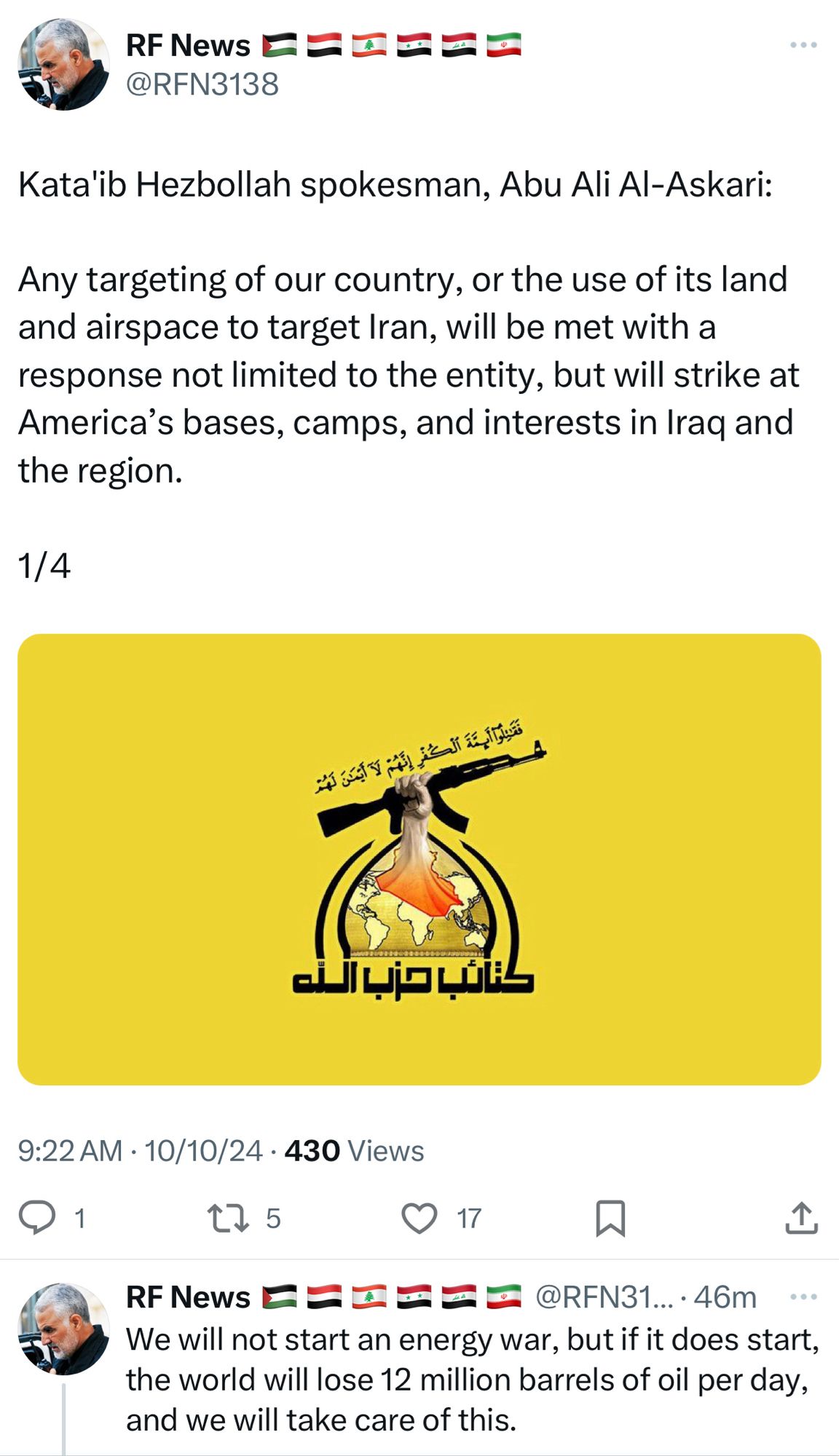 @RFN3138
Kata'ib Hezbollah spokesman, Abu Ali Al-Askari:
Any targeting of our country, or the use of its land and airspace to target Iran, will be met with a response not limited to the entity, but will strike at America's bases, camps, and interests in Iraq and the region.

We will not start an energy war, but if it does start, the world will lose 12 million barrels of oil per day, and we will take care of this.