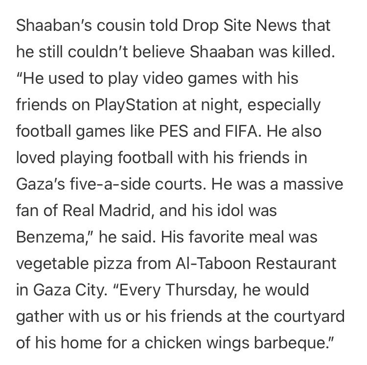 Shaaban's cousin told Drop Site News that he still couldn't believe Shaaban was killed.
"He used to play video games with his friends on PlayStation at night, especially football games like PES and FIFA. He also loved playing football with his friends in Gaza's five-a-side courts. He was a massive fan of Real Madrid, and his idol was Benzema," he said. His favorite meal was vegetable pizza from Al-Taboon Restaurant in Gaza City. "Every Thursday, he would gather with us or his friends at the courtyard of his home for a chicken wings barbeque."