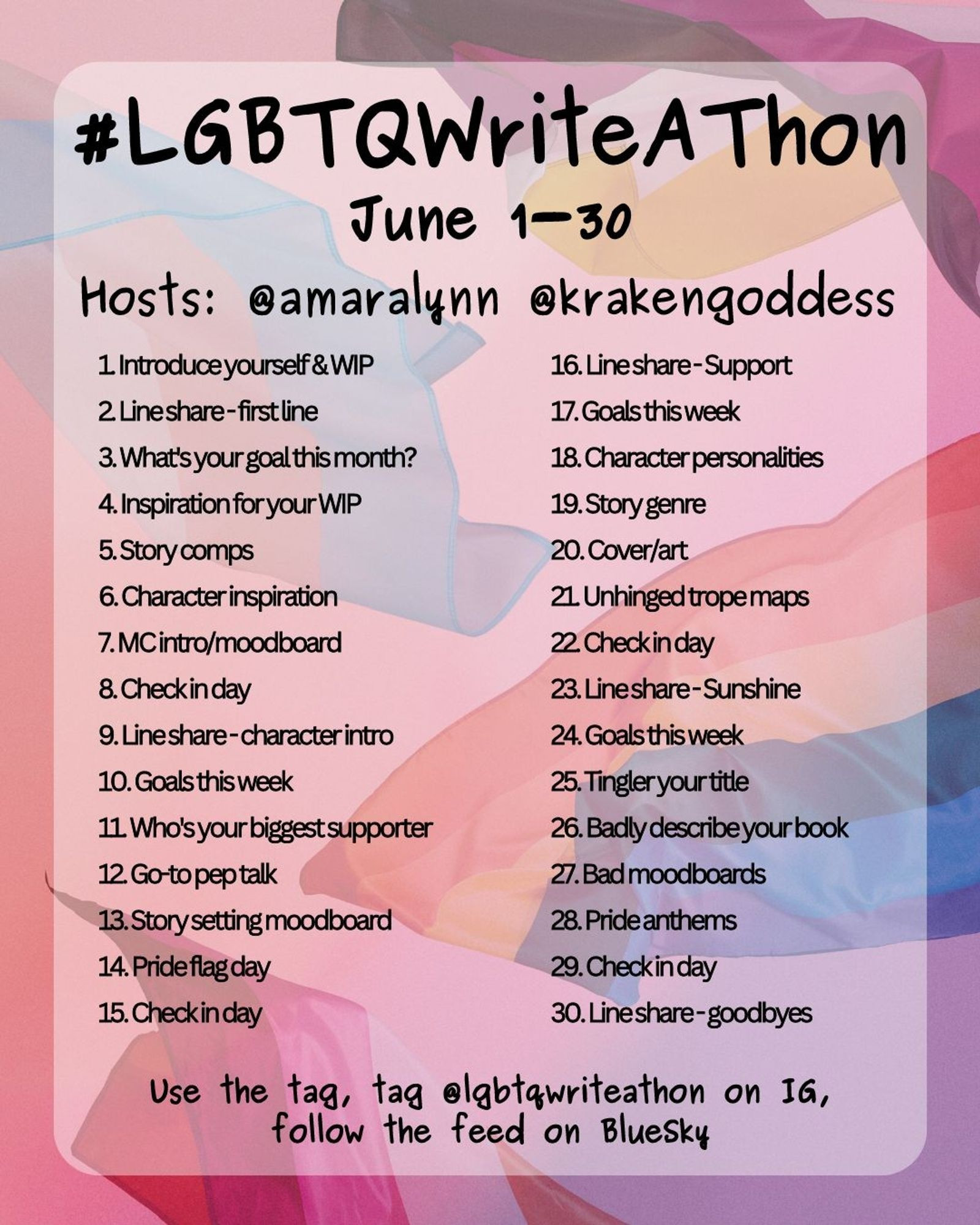 #LGBTQWriteAThon
June 1-30
Hosts: @amaralynn @krakengoddess

1. Introduce yourself & WIP
2. Lineshare-first line
3. What's your goal this month?
4. Inspiration for your WIP
5. Story comps
6. Character inspiration
7. MC intro/moodboard
8. Check in day
9. Line share-character intro
10. Goals this week
11. Who's your biggest supporter
12. Go-to pep talk
13. Story setting moodboard
14. Pride flag day
15. Check in day
16. Line share-Support
17. Goals this week
18. Character personalities
19. Story genre
20. Cover/art
21. Unhinged trope maps
22. Checkin day
23. Line share-Sunshine
24. Goals this week
25. Tingler your title
26. Badly describe your book
27. Bad moodboards
28. Pride anthems
29. Check in day
30. Line share-goodbyes

Use the tag, tag @lgbtqwriteathon on IG, follow the feed on Bluesky