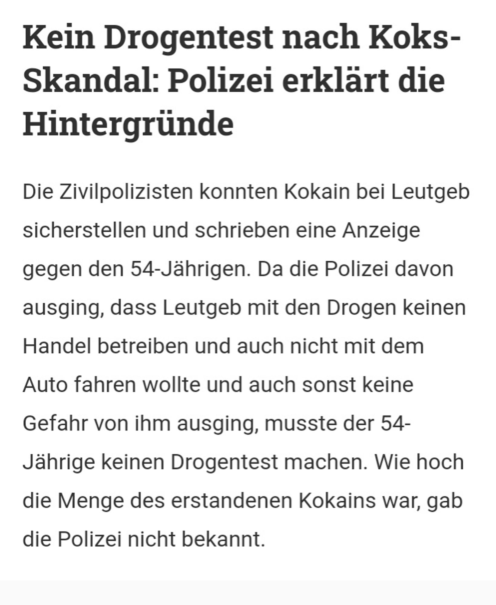 Kein Drogentest nach Koks- Skandal: Polizei erklärt die Hintergründe

Die Zivilpolizisten konnten Kokain bei Leutgeb sicherstellen und schrieben eine Anzeige gegen den 54-Jährigen. Da die Polizei davon ausging, dass Leutgeb mit den Drogen keinen Handel betreiben und auch nicht mit dem Auto fahren wollte und auch sonst keine Gefahr von ihm ausging, musste der 54- Jährige keinen Drogentest machen. Wie hoch die Menge des erstandenen Kokains war, gab die Polizei nicht bekannt.