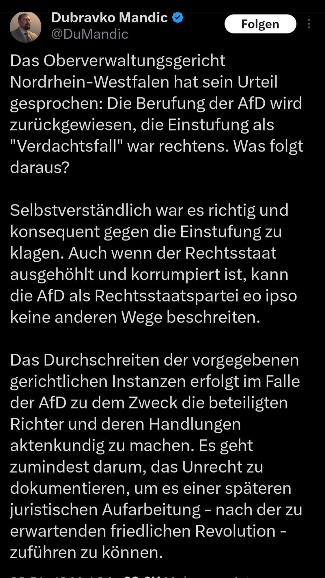 Dubravko Mandic

@DuMandic

Folgen

Das Oberverwaltungsgericht Nordrhein-Westfalen hat sein Urteil gesprochen: Die Berufung der AfD wird zurückgewiesen, die Einstufung als "Verdachtsfall" war rechtens. Was folgt daraus?

Selbstverständlich war es richtig und konsequent gegen die Einstufung zu klagen. Auch wenn der Rechtsstaat ausgehöhlt und korrumpiert ist, kann die AfD als Rechtsstaatspartei eo ipso keine anderen Wege beschreiten.

Das Durchschreiten der vorgegebenen gerichtlichen Instanzen erfolgt im Falle der AfD zu dem Zweck die beteiligten Richter und deren Handlungen aktenkundig zu machen. Es geht zumindest darum, das Unrecht zu dokumentieren, um es einer späteren juristischen Aufarbeitung - nach der zu erwartenden friedlichen Revolution - zuführen zu können.