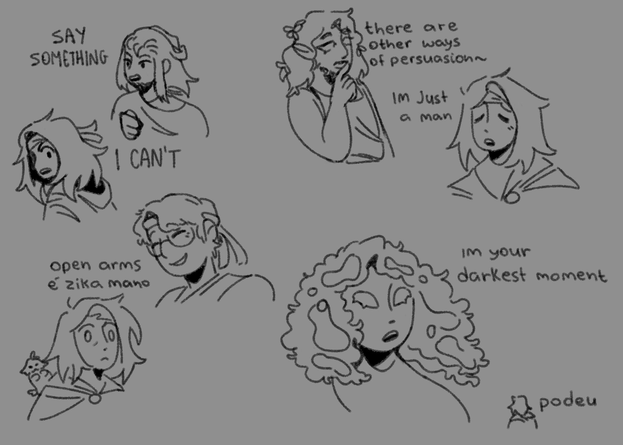 Some scribbles of my friends and I as the cast of Epic The Musical, in the top left corner there's a dialogue happening from the song Mutiny, where my friend V (has a beard and a long hair with a small portion tied in a bun) plays Eurylochus, shouts "say something" and I, as Ody, shouts "I can't" back to him.
Right below this short comic, there's my friend N (glasses, wavy hair) saying "open arms é zika mano" as Polites, with me staring blank at him.
In the top right corner there's R (long curly/wavy hair, beard and a mustache), playing Circe, saying "there are other ways of persuasion", as I go "I'm just a man".
Below that, bottom right corner, there's H (big fluffy curly hair with water in it) as Poseidon saying "I'm your darkest moment", with little Ody me saying "podeu" (a mix porra and fudeu, two brazilian slangs used as "fuck")