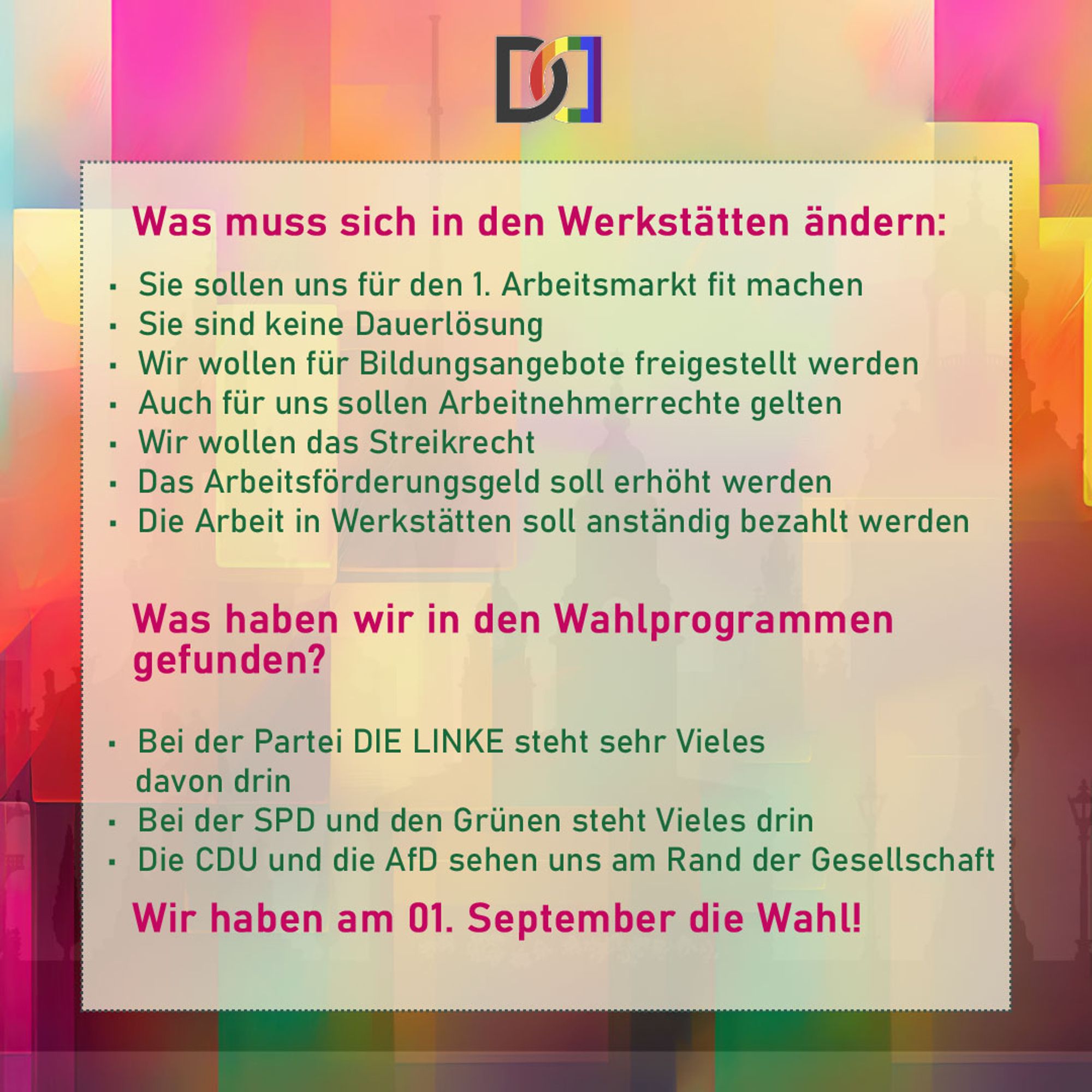 Hier steht folgender Text:
Was musssich in Werkstätten änern:
Sie sollen uns für den 1. Arbeitsmarkt fit machen
Sie sind keine Dauerlösung
Wir wollen für Bildungsangebote freigestellt werden
Auch für uns sollen Arbeitnehmerrechte gelten
Wir wollen das Streikrecht
Das Arbeitsförderungsgeld soll erhöht werden
Die Arbeit in Werkstätten soll anständig bezhalt werden

Was haben wir in den Wahlprogrammen gefunden?
Bei der Partei DIE LINKE steht sehr Vieles davon drin
Bei der SPD und den Grünensteht Vieles drin
Die CDU und die AfD sehen uns am Rand der Gesellschaft

Wir haben am 01. September die Wahl!