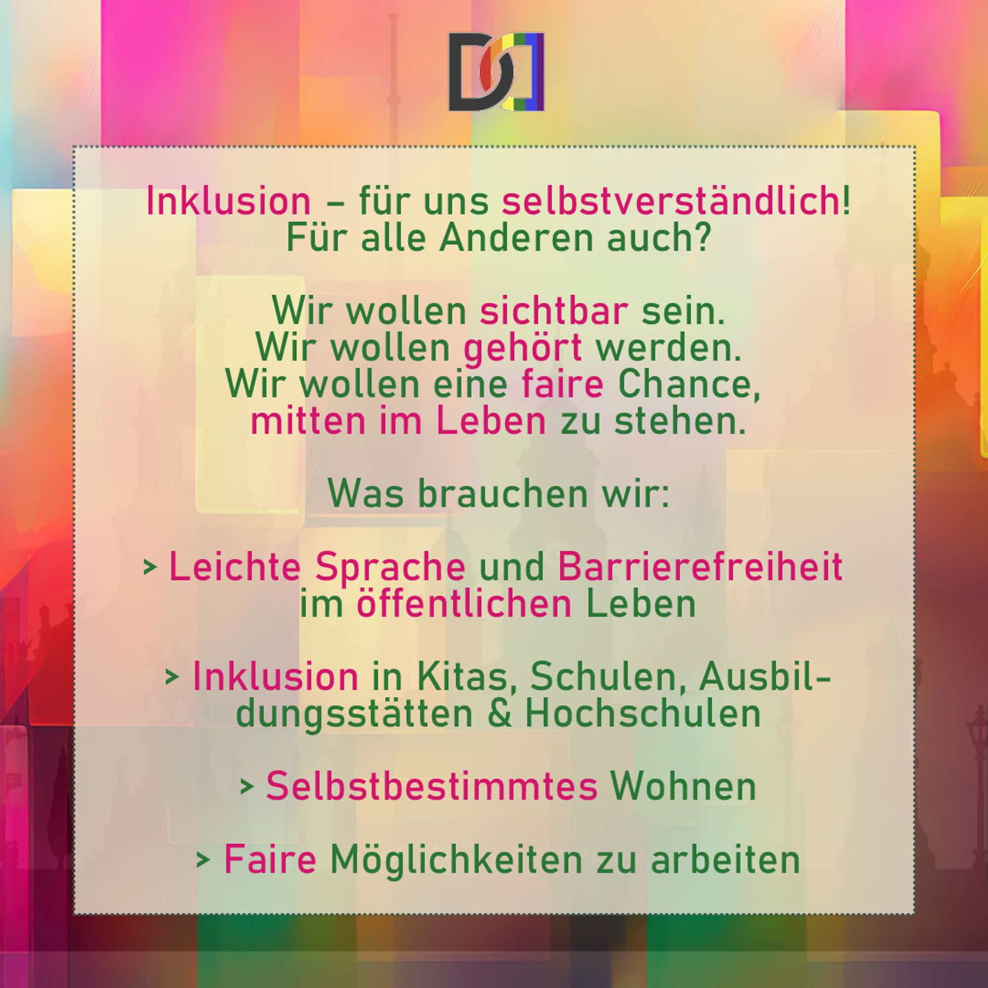 Hier steht folgender Text: Inklusion - für uns selbstverständlich!
Für alle Anderen auch?

Wir wollen sichtbar sein.
Wir wollen gehört werden.
Wir wollen eine faire Chance, mitten im Leben zu stehen.

Was brauchen wir:
Leichte Sprache und Barrierefreiheit im öffentlichen Leben
Inklusion in Kitas, Schulen, Ausbildungsstätten & Hochschulen
Selbstbestimmtes Wohnen
Faire Möglichkeiten zu arbeiten