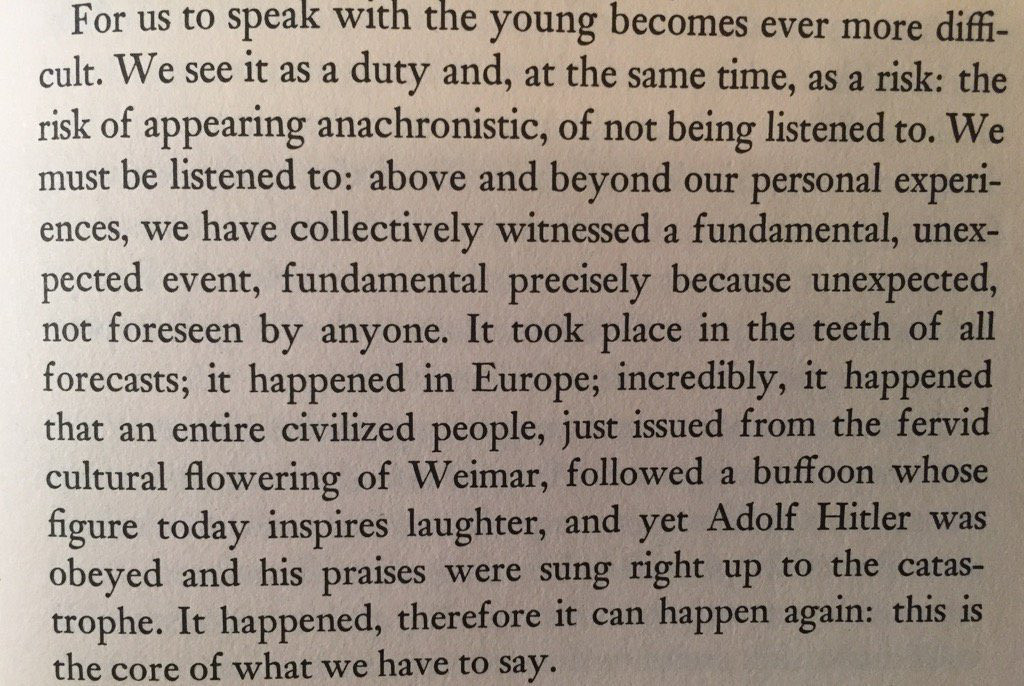 a passage from Levi’s The Drowned & The Saved that reads: “For us to speak with the young becomes ever more difficult. We see it as a duty and, at the same time, as a risk: the risk of appearing anachronistic, of not being listened to. We must be listened to: above and beyond our person experiences, we have collectively witnessed a fundamental, unexpected event, fundamental precisely because unexpected, not foreseen by anyone. It took place in the teeth of all forecasts; it happened in Europe; incredibly, it happened that an entire civilized people, just issued from the fervid cultural flowering of Weimar, followed a buffoon whose figure today inspires laughter, and yet Adolf Hitler was obeyed and his praises were sung right up to the catastrophe. It happened, therefore it can happen again: this is the core of what we have to say."