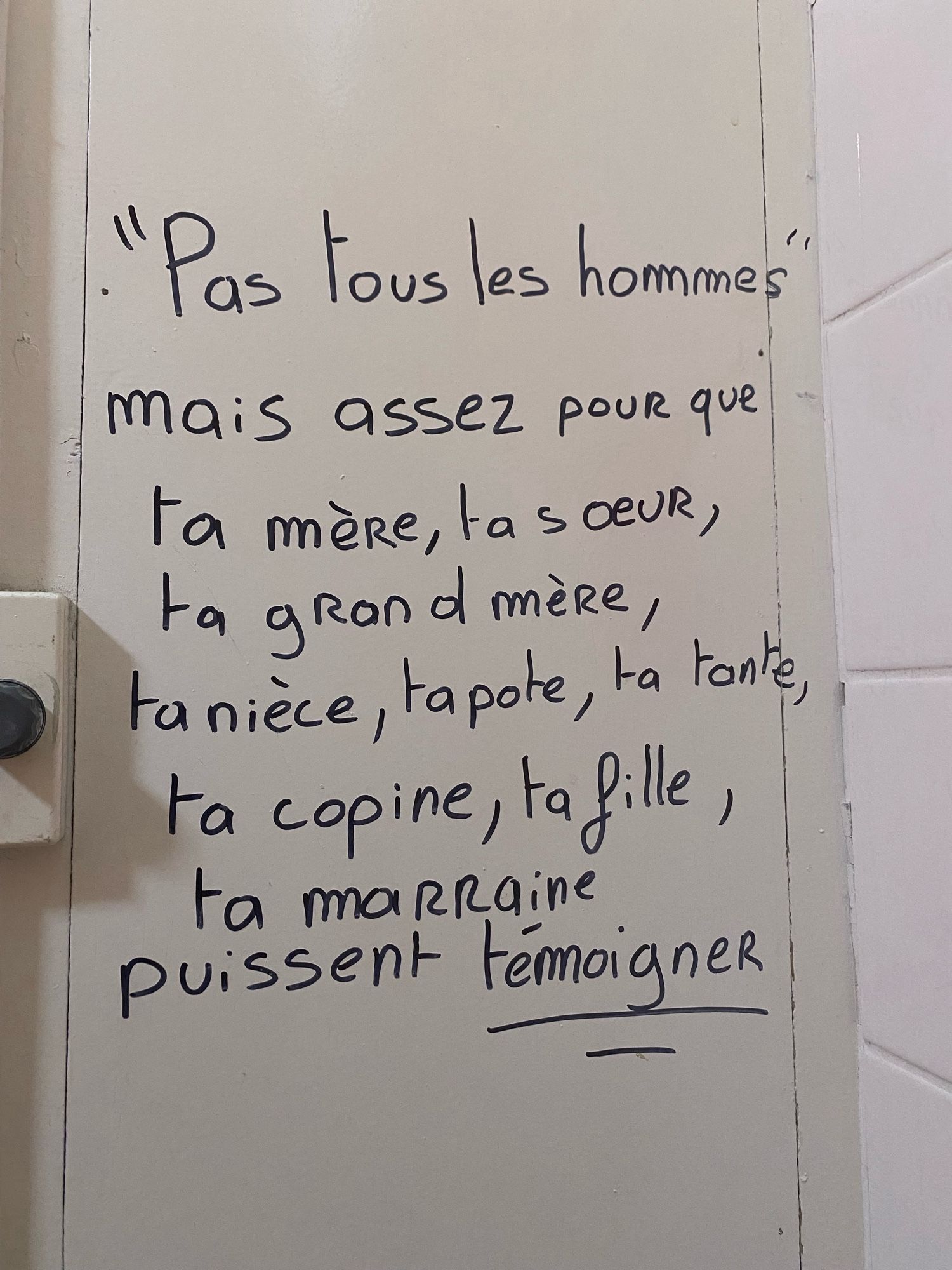 Vu sur un mur des toilettes dans un lycée: « Pas tous les hommes » mais assez pour que ta mère, ta sœur, ta grand-mère, ta nièce, ta pote, ta tante, ta copine, ta fille, ta marraine puissent témoigner.