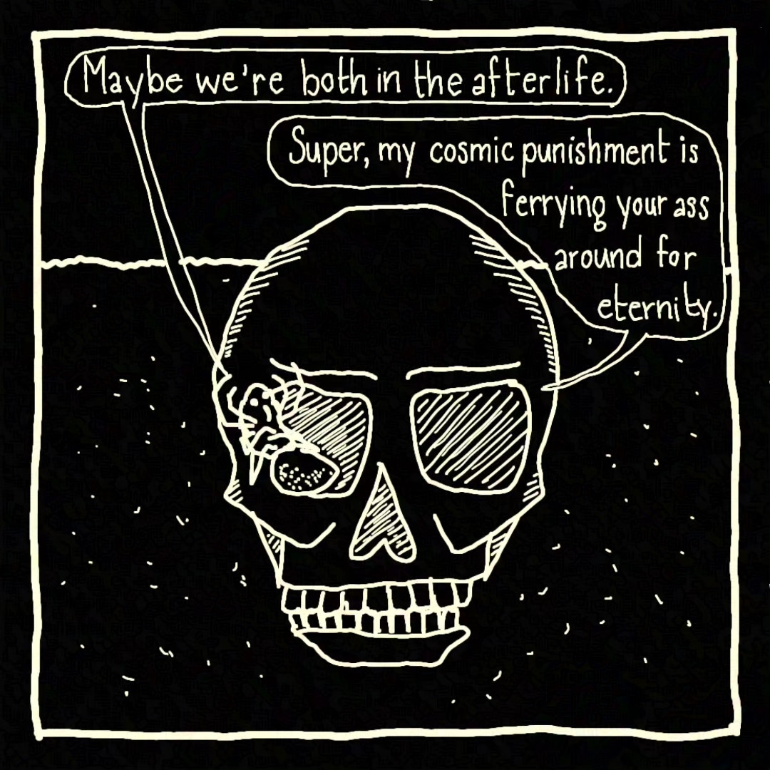 Panel #1: Skull is hopping through the desert toward the viewer, Spider is curled up in their eye socket.

Spider: Maybe we're both in the afterlife.
Skull: Super, my cosmic punishment is ferrying your ass around for eternity.