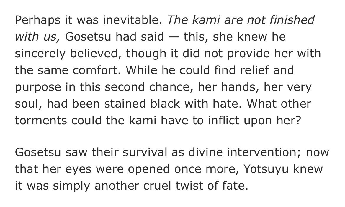 excerpt text that reads: "Perhaps it was inevitable. The kami are not finished with us, Gosetsu had said - this, she knew he sincerely believed, though it did not provide her with the same comfort. While he could find relief and purpose in this second chance, her hands, her very soul, had been stained black with hate. What other torments could the kami have to inflict upon her? 
Gosetsu saw their survival as divine intervention; now that her eyes were opened once more, Yotsuyu knew it was simply another cruel twist of fate."