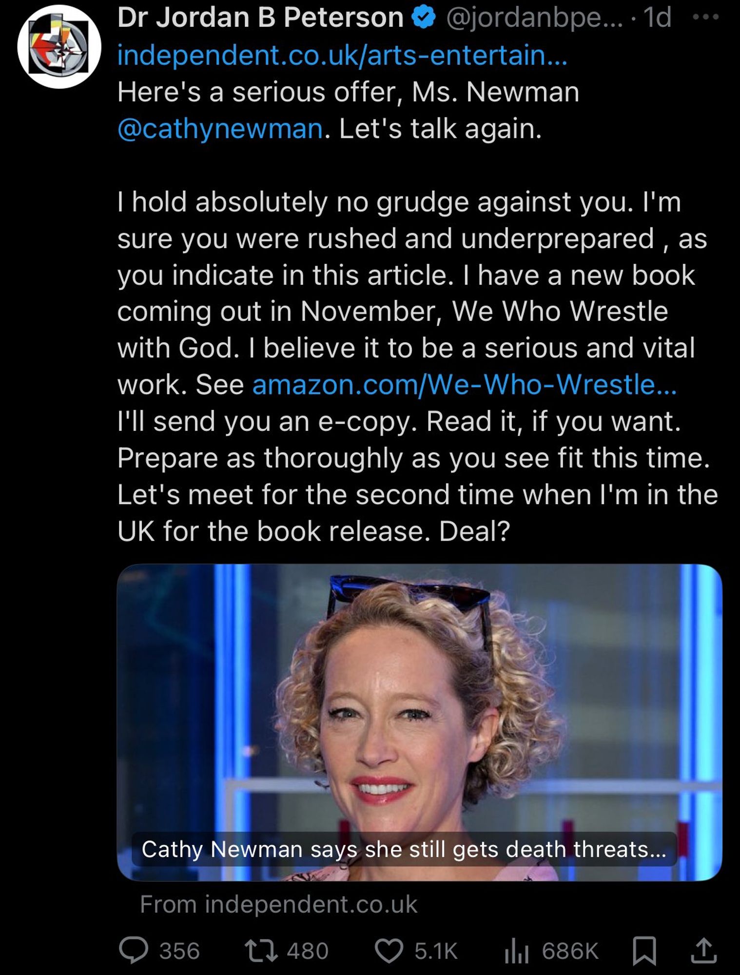 Jordan Peterson links an article with headline "Cathy Newman says she still gets death threats..."

He says
Here's a serious offer Ms. Newman. Let's talk again.

I hold absolutely no grudge against you. I'm sure you were rushed and underprepared as you indicate in this article. I have a new book coming out in November, We Who Wrestle with God. I believe it to be a serious and vital work. I'll send you an e-copy. Read it, if you want. Prepare as thoroughly as you see fit this time. Let's meet for the second time when I'm in the UK for the book release. Deal?