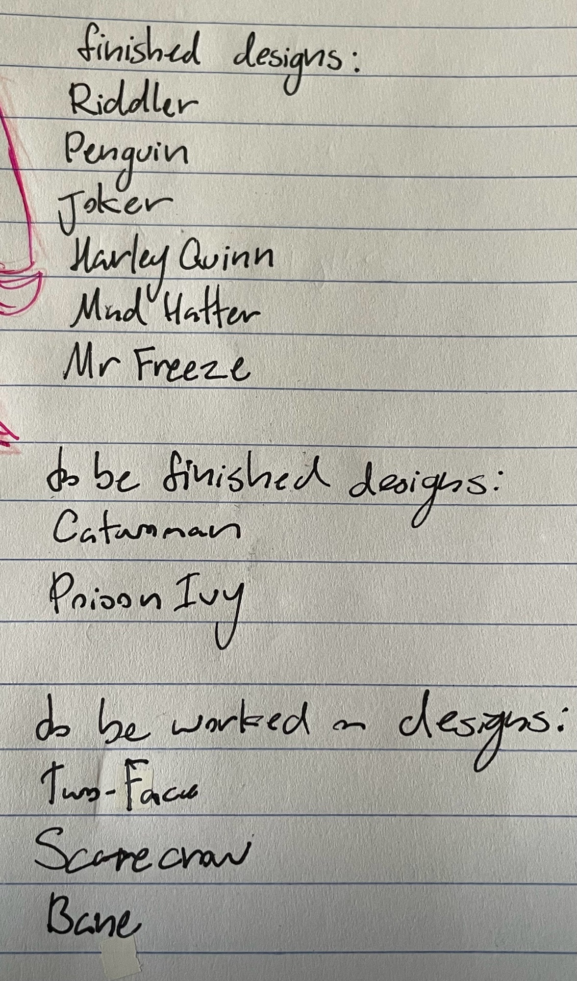 three lists, the first list is labeled "finished designs" and includes: Riddler, Penguin, Joker, Harley Quinn, Mad Hatter, and Mr Freeze
the second list is labeled "to be finished designs" and includes: Catwoman, and Poison Ivy
the last list is labeled "to be worked on designs" and includes: Two-Face, Scarecrow, and Bane