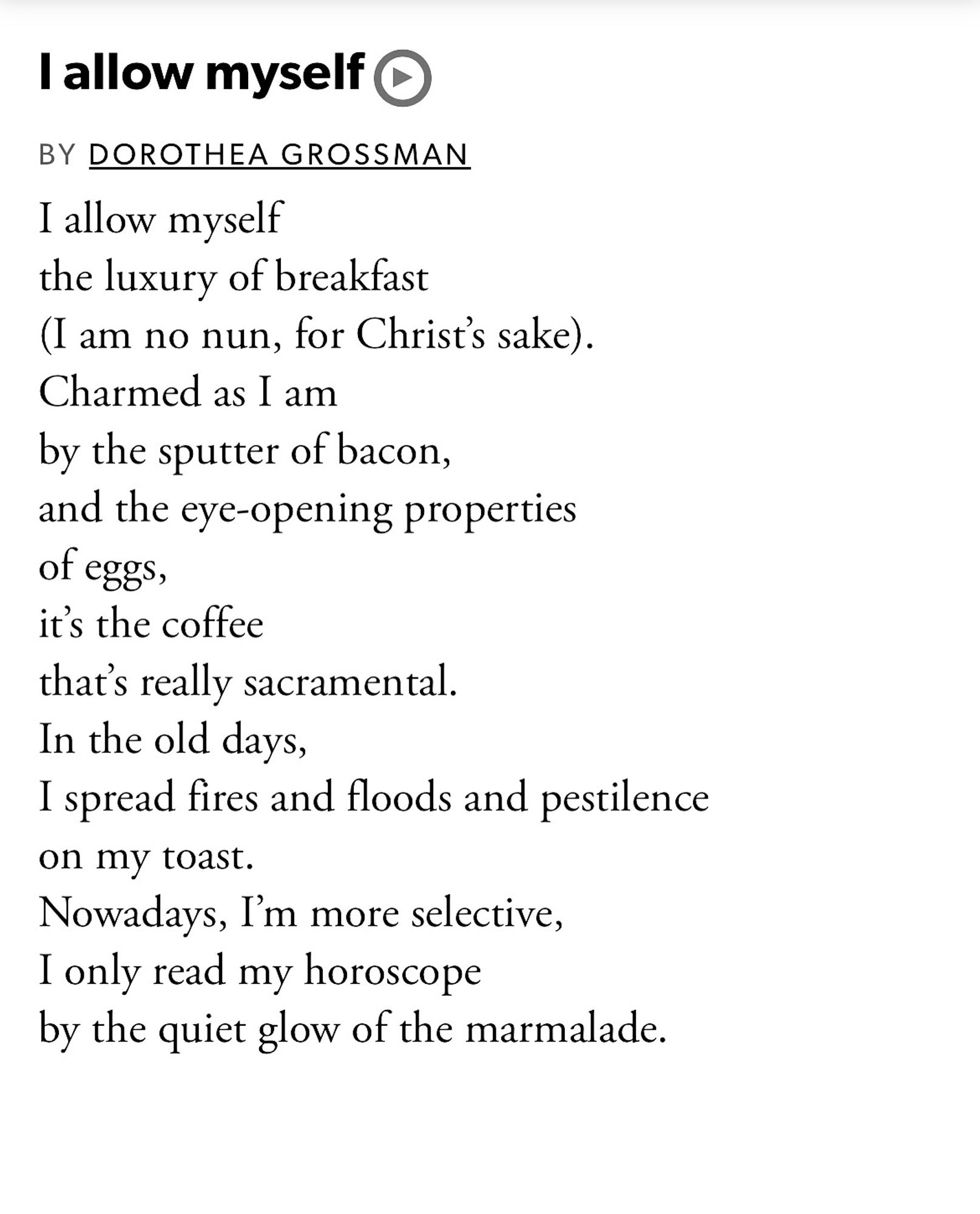 I allow myself 
BY DOROTHEA GROSSMAN
I allow myself 
the luxury of breakfast 
(I am no nun, for Christ’s sake). 
Charmed as I am 
by the sputter of bacon, 
and the eye-opening properties 
of eggs, 
it’s the coffee 
that’s really sacramental. 
In the old days, 
I spread fires and floods and pestilence
on my toast. 
Nowadays, I’m more selective, 
I only read my horoscope 
by the quiet glow of the marmalade.