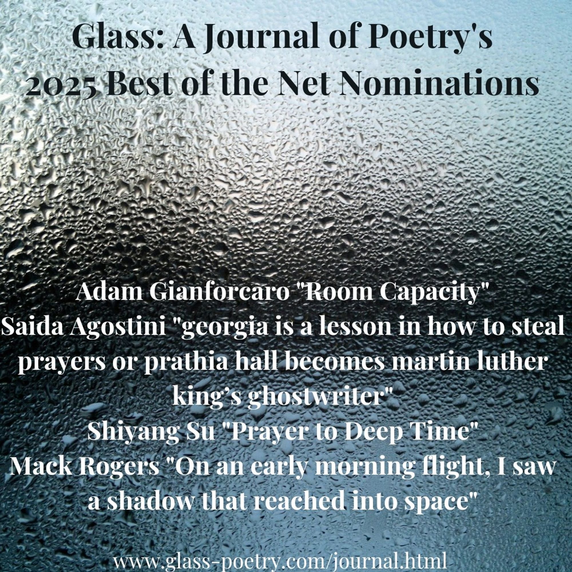 Image of wet glass

Text: "Glass: A Journal of Poetry's 
2025 Best of the Net Nominations

Adam Gianforcaro "Room Capacity" 
Saida Agostini "georgia is a lesson in how to steal prayers or prathia hall becomes martin luther king’s ghostwriter" 
Shiyang Su "Prayer to Deep Time" 
Mack Rogers "On an early morning flight, I saw a shadow that reached into space" 

www.glass-poetry.com/journal.html"