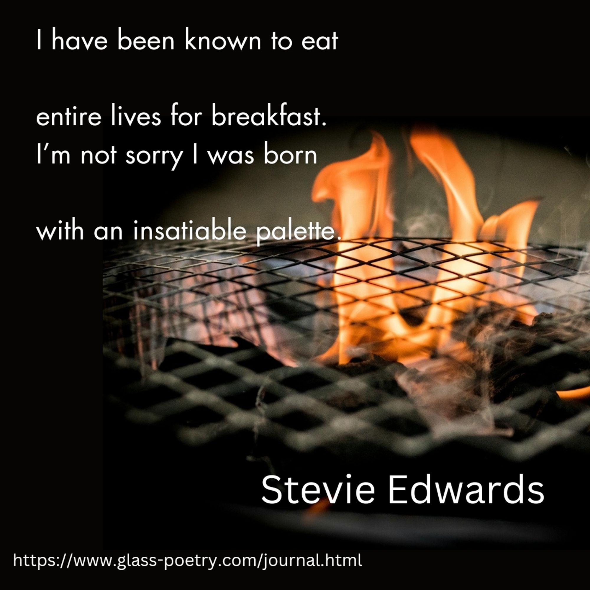 Image of coal BBQ fire.

Text: "I have been known to eat

entire lives for breakfast. 
I’m not sorry I was born

with an insatiable palette.

Stevie Edwards

https://www.glass-poetry.com/journal.html"