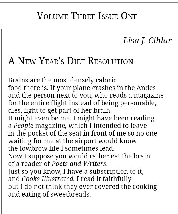 Lisa J. Cihlar

A New Year's Diet Resolution

Brains are the most densely caloric 
food there is. If your plane crashes in the Andes 
and the person next to you, who reads a magazine 
for the entire flight instead of being personable, 
dies, fight to get part of her brain. 
It might even be me. I might have been reading 
a People magazine, which I intended to leave 
in the pocket of the seat in front of me so no one 
waiting for me at the airport would know 
the lowbrow life I sometimes lead. 
Now I suppose you would rather eat the brain 
of a reader of Poets and Writers.
Just so you know, I have a subscription to it, 
and Cooks Illustrated. I read it faithfully 
but I do not think they ever covered the cooking 
and eating of sweetbreads.