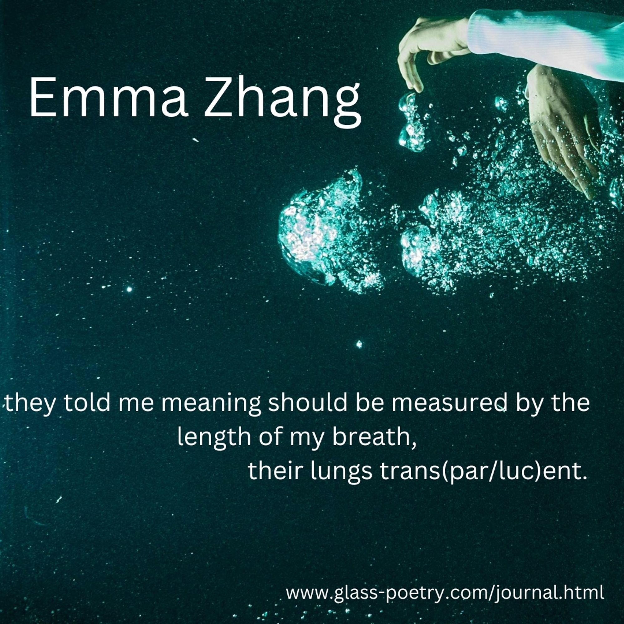 Cropped image of a woman in water, only her hands showing, surrounded by air bubbles.

Text: "Emma Zhang

they told me meaning should be measured by the length of my breath,
                                        their lungs trans(par/luc)ent.

Emma Zhang"