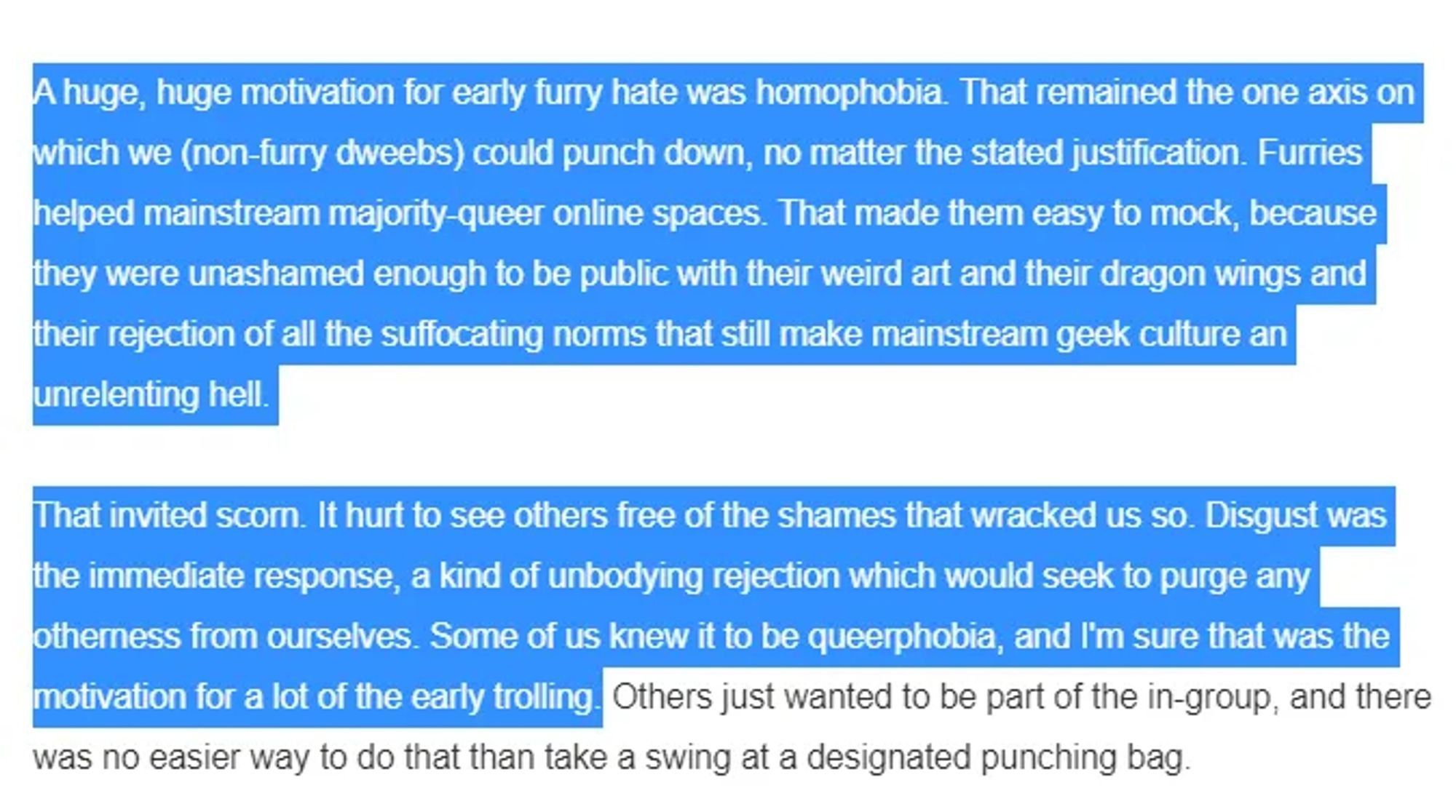 Screenshot from a somethingawful article reading "A huge, huge motivation for early furry hate was homophobia. That remained the one axis on which we (non-furry dweebs) could punch down, no matter the stated justification. Furries helped mainstream majority-queer spaces. That made them easy to mock, because they were unashamed enough to be public with their weird art and their dragon wings and their rejection of all the suffocating norms that still make mainstream geek culture an unrelenting hell.

That invited scorn. It hurt to see others free from the shames that wracked us so. Disgust was the immediate response, a kind of unbodying  rejeciton which would seek to purge any otherness from ourselves. Some of us knew it to be queerphobia, and I'm sure that was the motivation for a lot  of the early trolling.
Others just wanted to be part of the in-group, and there was no easier way to do that than take a swing at a designated punching bag "