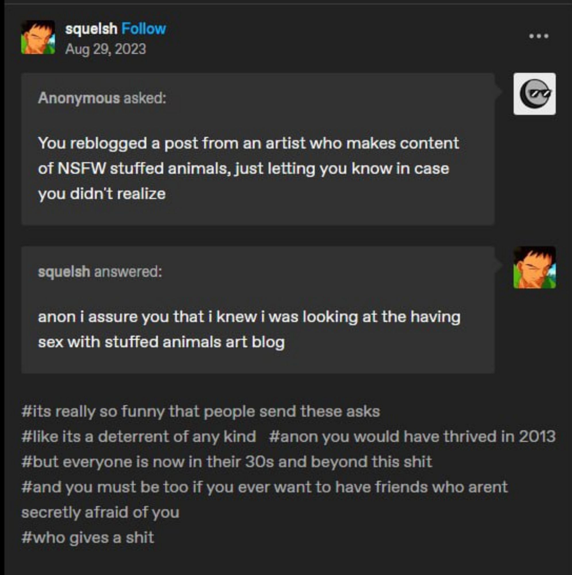 Tumblr anon question response by "squelsh"

Anonymous asks: You reblogged a post from an artist who makes content of nsfw stuffed animals, just letting you know in case you didn't realize

Squelsh answered: anon I assure you that I knew I was looking at the having sex with stuffed animals art blog

tags:
its really so funny that people send these asks
like it is a deterrent of any kind
anon you would have thrived in 2013
but everyone is now in their 30s and beyond this shit
and you must be too if you ever want to have friends who arent secretly afraid of you
who gives a shit