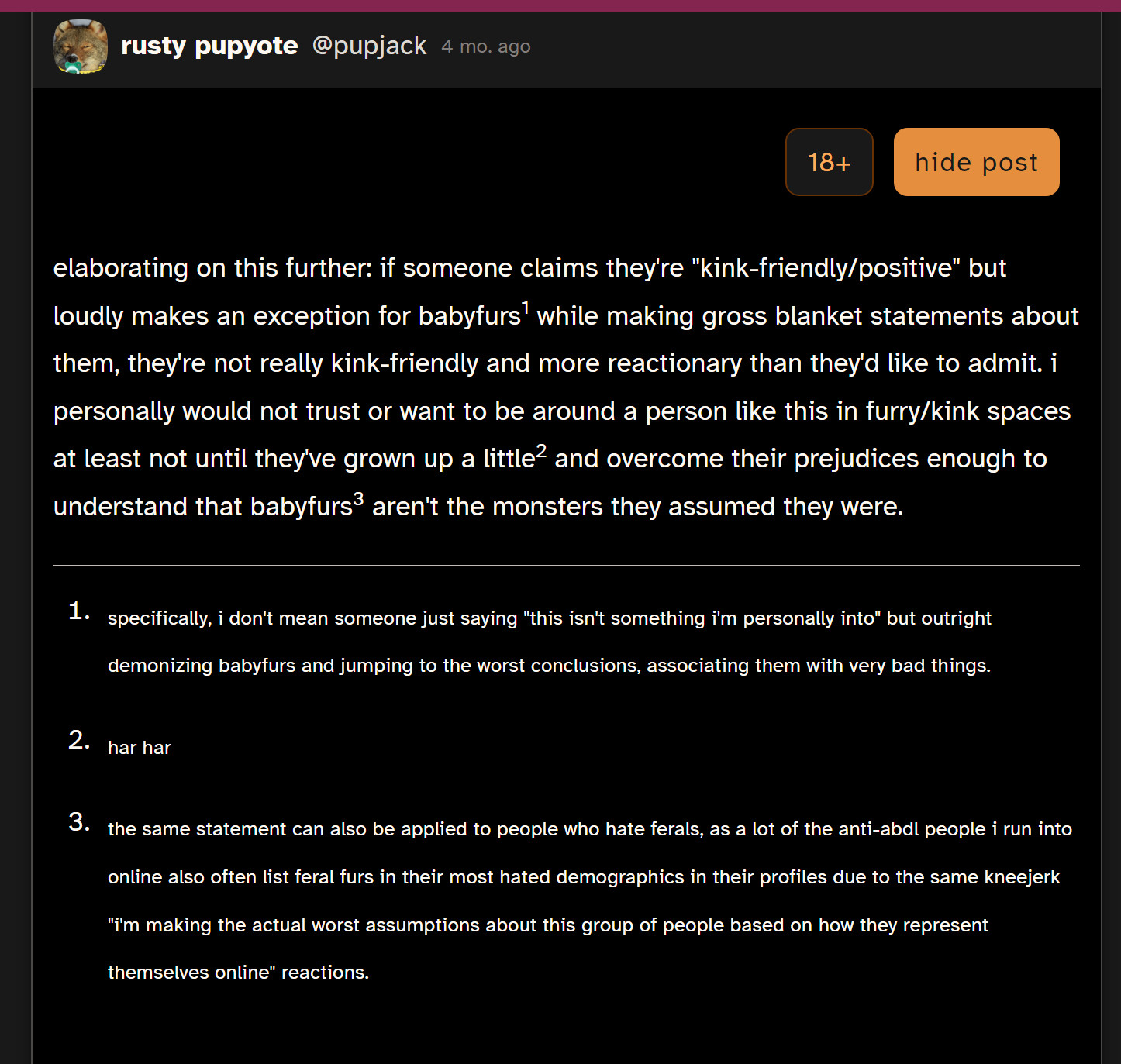 elaborating on this further: if someone claims they're "kink-friendly/positive" but loudly makes an exception for babyfurs1 while making gross blanket statements about them, they're not really kink-friendly and more reactionary than they'd like to admit. i personally would not trust or want to be around a person like this in furry/kink spaces at least not until they've grown up a little2 and overcome their prejudices enough to understand that babyfurs3 aren't the monsters they assumed they were.

specifically, i don't mean someone just saying "this isn't something i'm personally into" but outright demonizing babyfurs and jumping to the worst conclusions, associating them with very bad things.

har har

the same statement can also be applied to people who hate ferals, as a lot of the anti-abdl people i run into online also often list feral furs in their most hated demographics in their profiles due to the same kneejerk "i'm making the actual worst assumptions about this group of people