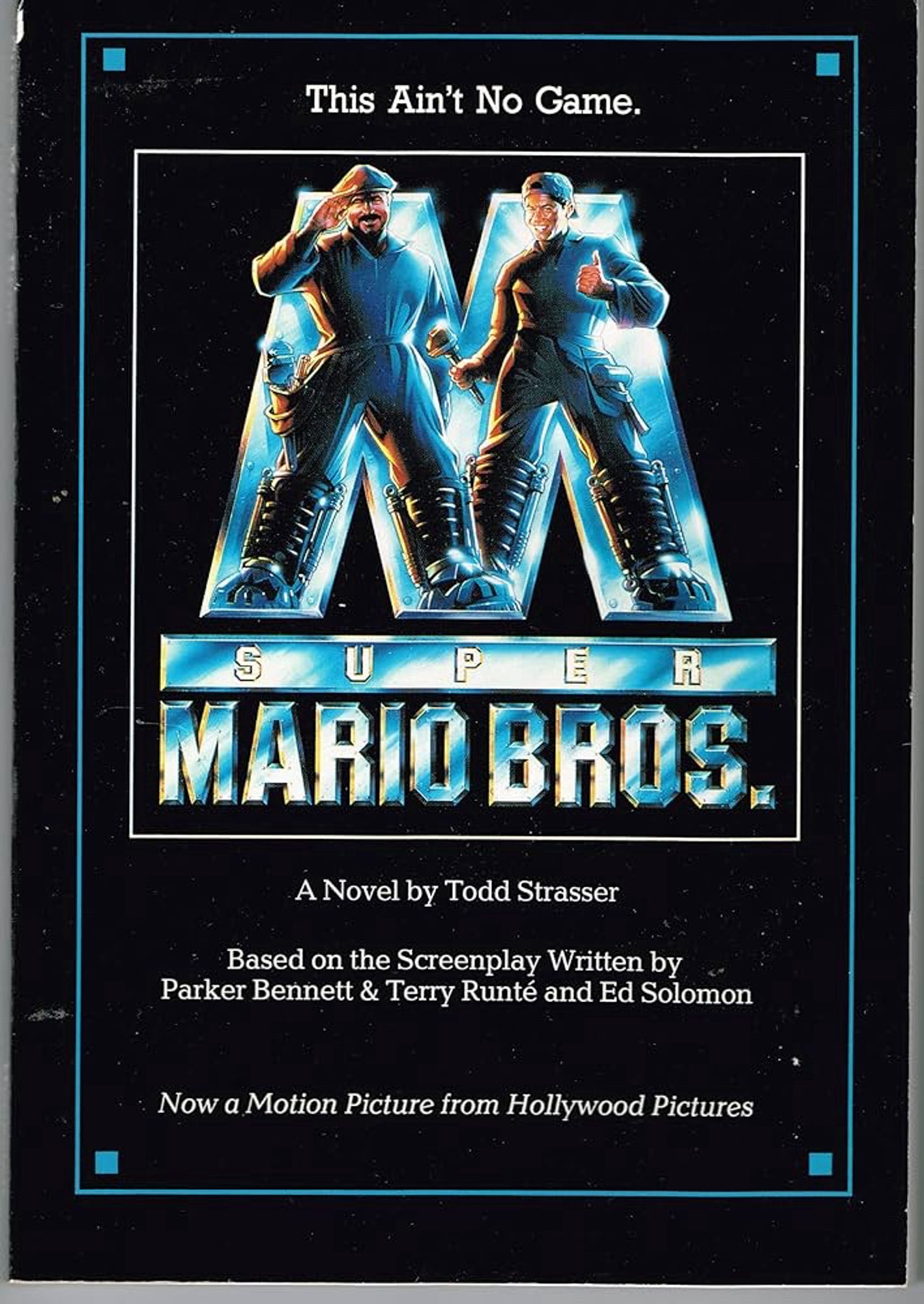 The novelization of Super Mario Bros. (1993) it features Mario and Luigi standing in front of a giant metal “M” for some reason. They’re atop the logo for the film which is just more metallic text. The text from top to bottom reads: This Ain’t No Game SUPER MARIO BROS. A Novel by Todd Strasser Based on the Screenplay Written by Parker Bennet & Terry Runté and Ed Solomon Now a Motion Picture from Hollywood Pictures