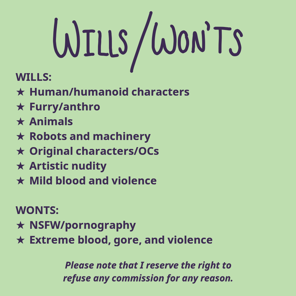 A list of the subjects that I will and won't feature in my artwork. Adapted for screen-readers, the list reads, "I will draw human characters, humanoid characters, furry characters, anthropomorphic characters, animals, robots, machinery, original characters, artistic nudity, and mild blood or violence. I will not draw NSFW, pornography, blood, gore, or extreme violence. Please note that I reserve the right to refuse any commission for any reason."