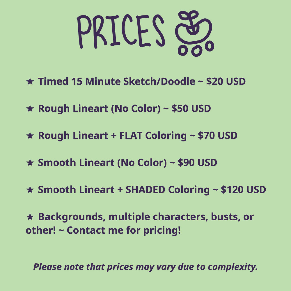 A list of prices that I offer for my artwork. Adapted for screen-readers, the text reads, "a timed, 15-minute sketch or doodle is $20.00 USD. A piece with rough line-art and no color is $50.00 USD. A piece with rough line-art and flat coloring is $70.00 USD. A piece with smooth line-art and no color is $90.00 USD. A piece with smooth line-art and shaded coloring is $120.00 USD. Contact me for pricing concerning backgrounds, multiple characters, busts, or other! Please note that prices may vary due to complexity."