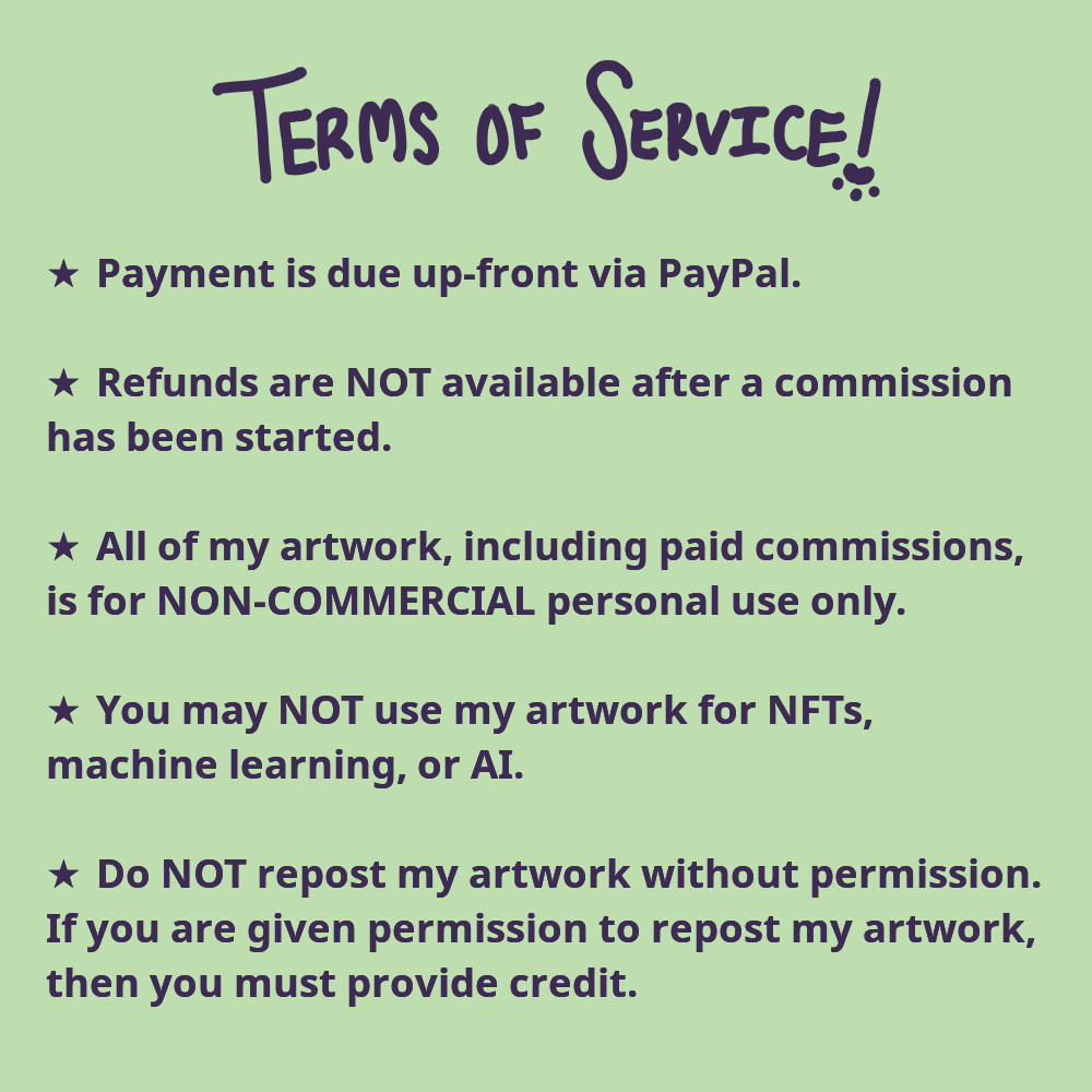 A list of my terms of service that reads, "payment is due up-front via PayPal. Refunds are NOT available after a commission has been started. All of my artwork, including paid commissions, is for non-commercial personal use only. You may not use my artwork for NFTs, machine learning, or AI. Do not re-post my artwork without permission. If you are given permission to re-post my artwork, then you must provide credit."