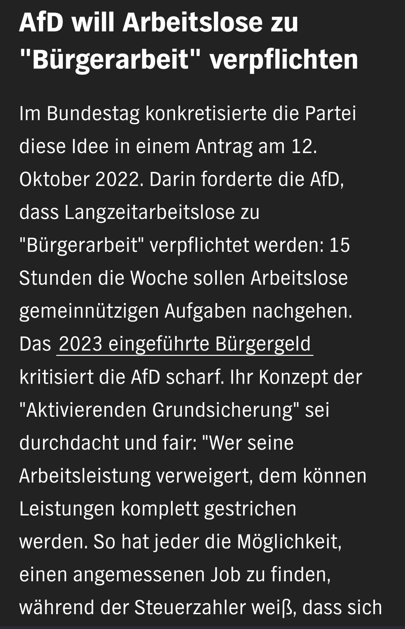 AfD will Arbeitslose zu "Bürgerarbeit" verpflichten

Im Bundestag konkretisierte die Partei diese Idee in einem Antrag am 12. Oktober 2022. Darin forderte die AfD, dass Langzeitarbeitslose zu "Bürgerarbeit" verpflichtet werden: 15 Stunden die Woche sollen Arbeitslose gemeinnützigen Aufgaben nachgehen. Das 2023 eingeführte Bürgergeld kritisiert die AfD scharf. Ihr Konzept der "Aktivierenden Grundsicherung" sei durchdacht und fair: "Wer seine Arbeitsleistung verweigert, dem können Leistungen komplett gestrichen werden. So hat jeder die Möglichkeit, einen angemessenen Job zu finden, während der Steuerzahler weiß, dass sich niemand auf der Arbeit der anderen ausruhen kann", sagte die AfD Fraktion im Bundestag.