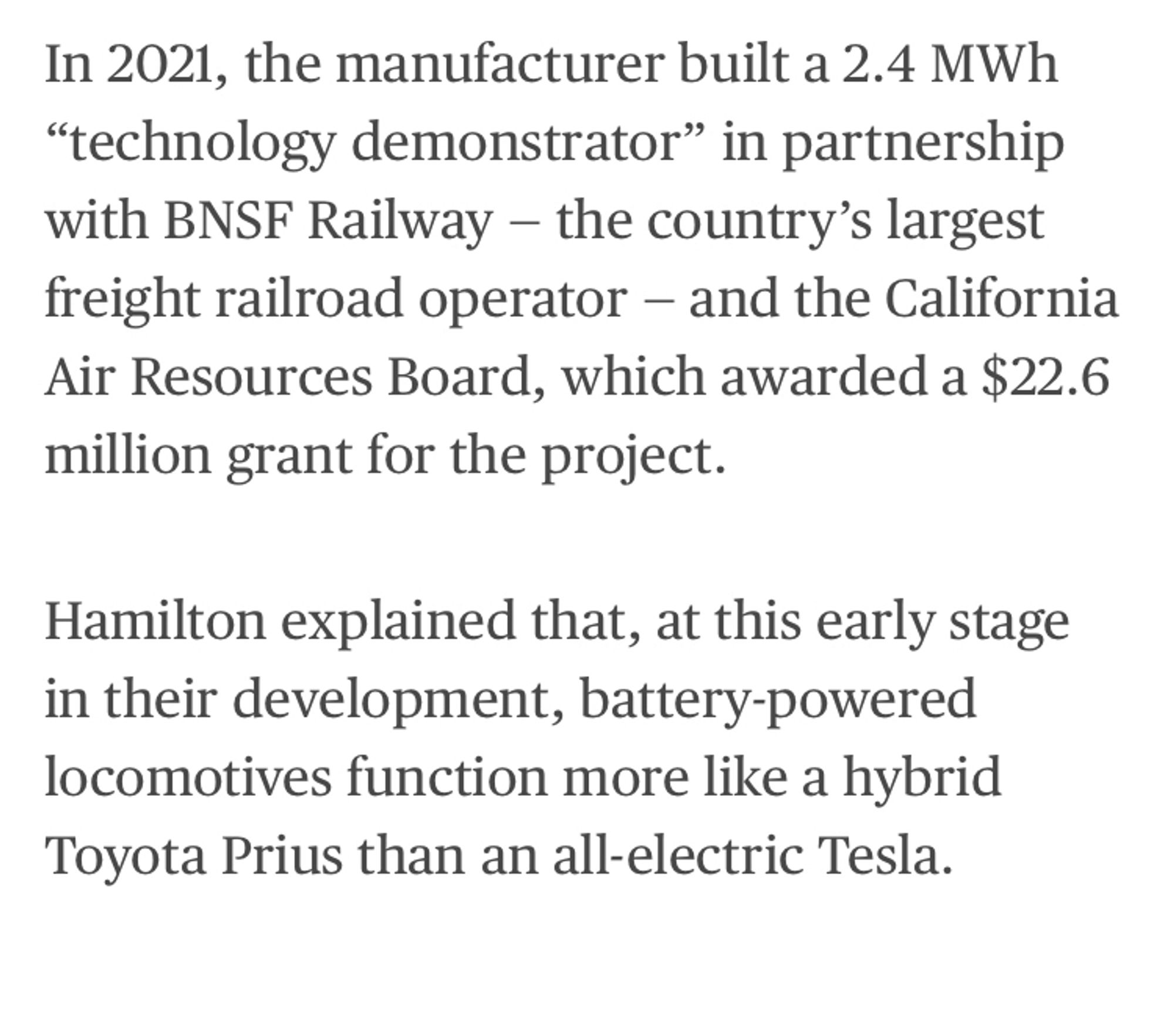 In 2021, the manufacturer built a 2.4 MWh ​“technology demonstrator” in partnership with BNSF Railway — the country’s largest freight railroad operator — and the California Air Resources Board, which awarded a $22.6 million grant for the project.

Hamilton explained that, at this early stage in their development, battery-powered locomotives function more like a hybrid Toyota Prius than an all-electric Tesla.