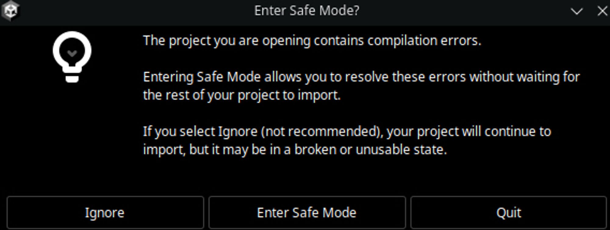 Screenshot of a Unity Warning

Enter Safe Mode?
The project you are opening contains compilation errors.
Entering Safe Mode allows you to resolve these errors without waiting for the rest of your project to import.
If you select Ignore (not recommended), your project will continue to import, but it may be in a broken or unusable state.
Ignore
Enter Safe Mode
Quit