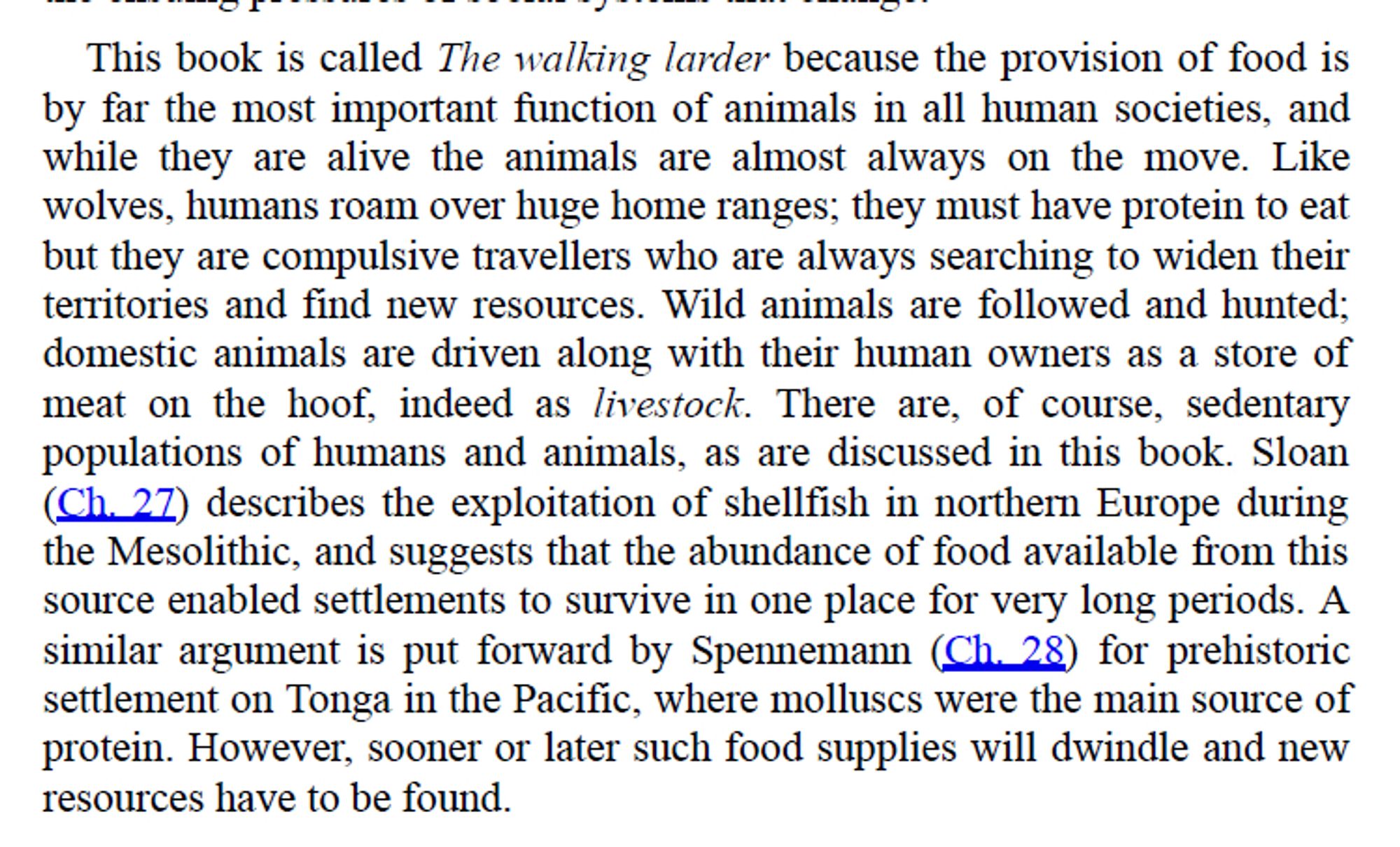 "This book is called The walking larder because the provision of food is
by far the most important function of animals in all human societies, and
while they are alive the animals are almost always on the move. Like
wolves, humans roam over huge home ranges; they must have protein to eat
but they are compulsive travellers who are always searching to widen their
territories and find new resources. Wild animals are followed
and hunted; domestic animals are driven along with their human owners as a store of meat on the hoof, indeed as livestock. There are, of course, sedentary
populations of humans and animals, as are discussed in this book. Sloan
(Ch. 27) describes the exploitation of shellfish in northern Europe during
the Mesolithic, and suggests that the abundance of food available from this
source enabled settlements to survive in one place for very long periods. A
similar argument is put forward by Spennemann (Ch. 28) for prehistoric settlement on Tonga in the Pacific..."