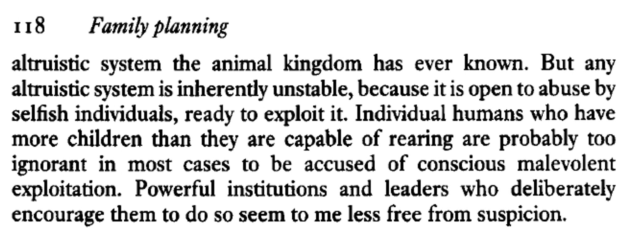 Excerpt from The Selfish Gene, p. 118: "altruistic system the animal kingdom has ever known. But any altruistic system is inherently unstable, because it is open to abuse by selfish individuals, ready to exploit it. Individual humans who have more children than they are capable of rearing are probably too ignorant in most cases to be accused of conscious malevolent exploitation. Powerful institutions and leaders who deliberately encourage them to do so seem to me less free from suspicion."