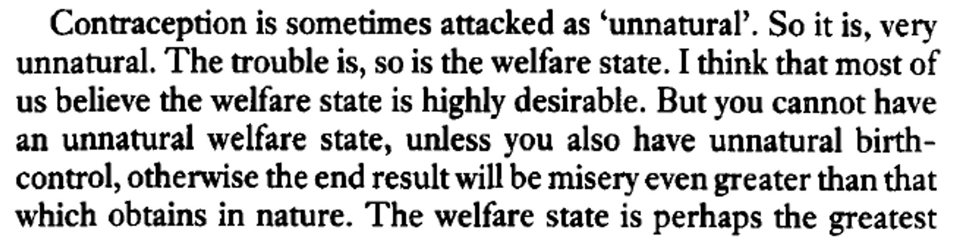 Excerpt from The Selfish Gene, p. 117: "Contraception is sometimes attacked as 'unnatural'. So it is, very unnatural. The trouble is, so is the welfare state. I think that most of us believe the welfare state is highly desirable. But you cannot have an unnatural welfare state, unless you also have unnatural birth-control, otherwise the end result will be misery even greater than that which obtains in nature. The welfare state is perhaps the greatest"