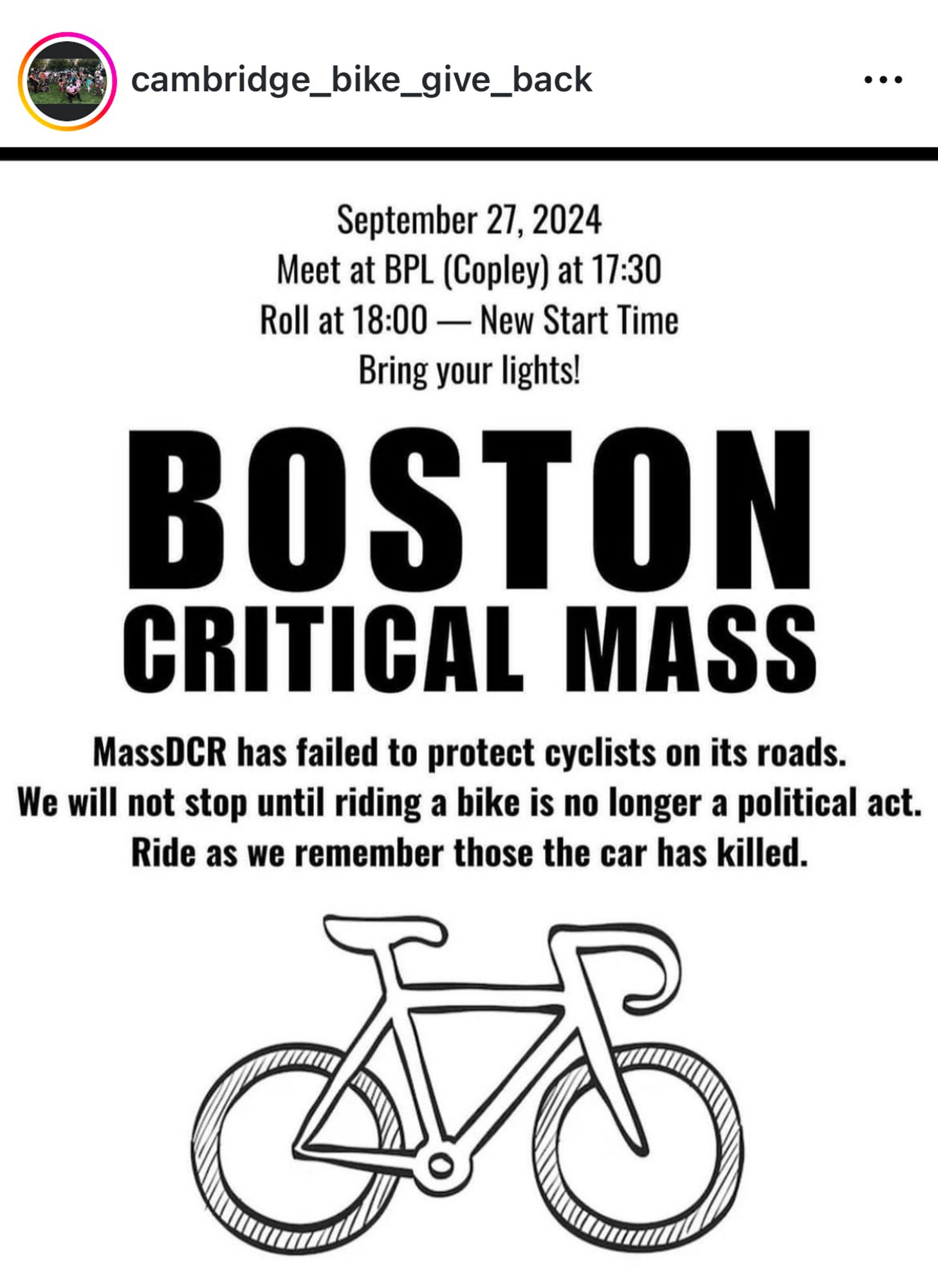 IG post by cambridge_bike_give_back:
September 27, 2024
Meet at BPL (Copley) at 17:30
Roll at 18:00 - New Start Time
Bring your lights!
BOSTON CRITICAL MASS
MassDCR has failed to protect cyclists on its roads.
We will not stop until riding a bike is no longer a political act.
Ride as we remember those the car has killed.