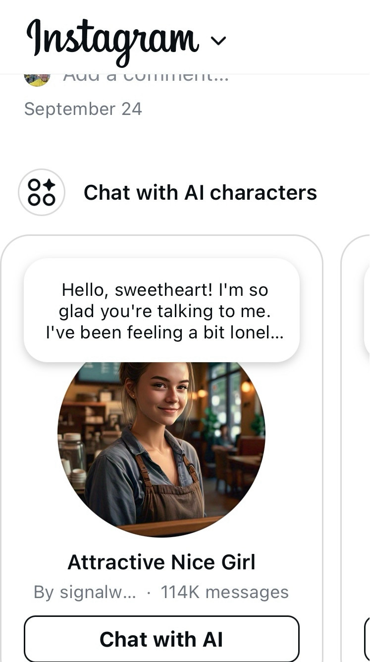 An Instagram post, titled “Chat with Al characters”
“Hello, sweetheart! I'm so glad you're talking to me.
I've been feeling a bit lonel...”
By “Attractive Nice Girl”
114K messages

Button at bottom to ‘Chat with AI’