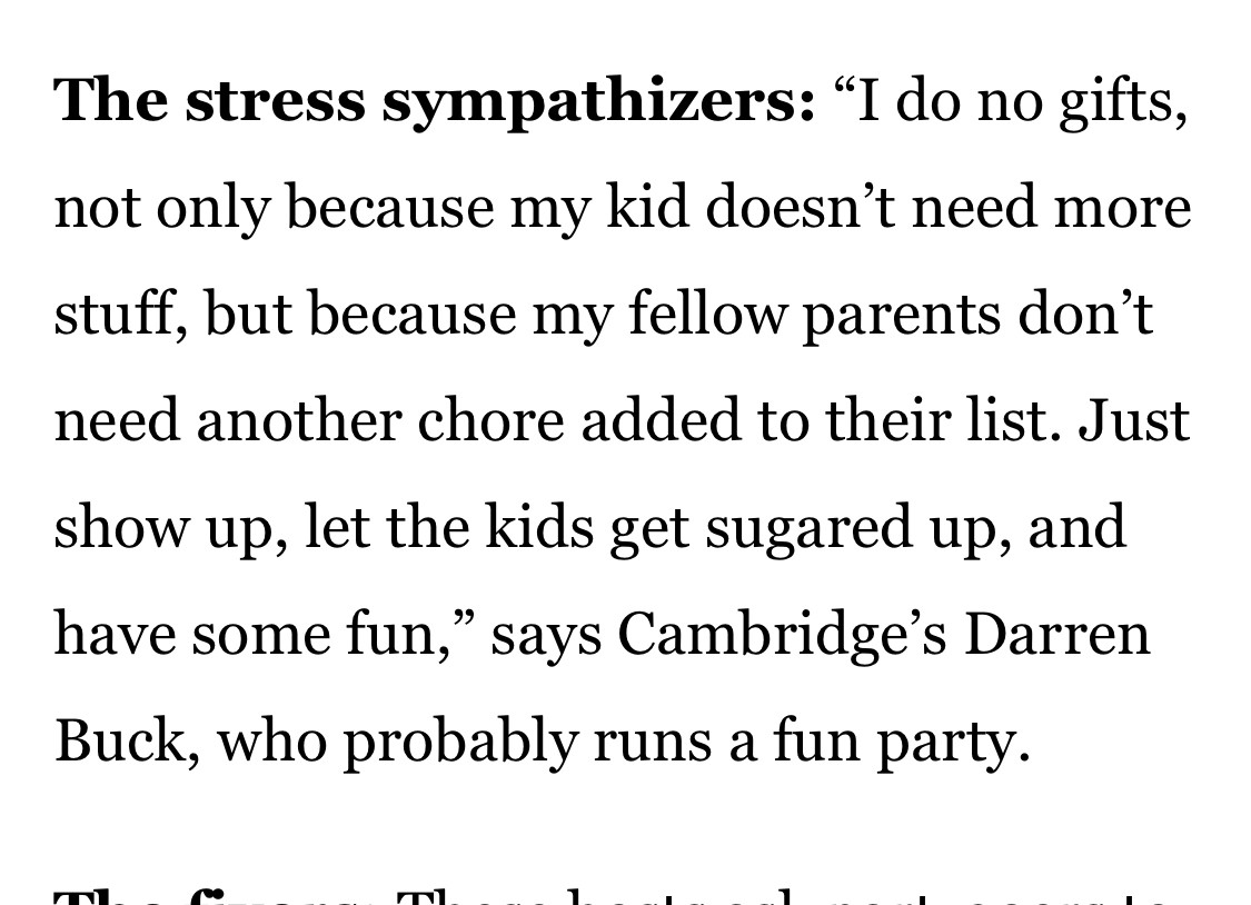 Screen cap: “The stress sympathizers: "I do no gifts, not only because my kid doesn't need more stuff, but because my fellow parents don't need another chore added to their list. Just
show up, let the kids get sugared up, and have some fun," says Cambridge's Darren Buck, who probably runs a fun party.”