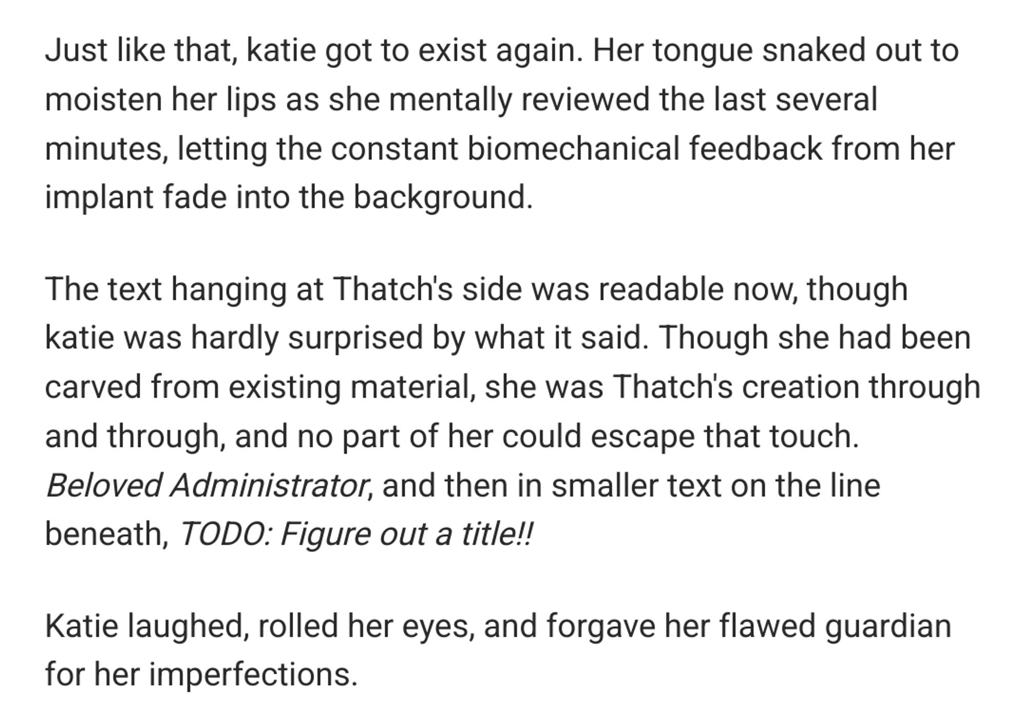 Just like that, katie got to exist again. Her tongue snaked out to moisten her lips as she mentally reviewed the last several minutes, letting the constant biomechanical feedback from her implant fade into the background.

The text hanging at Thatch's side was readable now, though katie was hardly surprised by what it said. Though she had been carved from existing material, she was Thatch's creation through and through, and no part of her could escape that touch. Beloved Administrator, and then in smaller text on the line beneath, TODO: Figure out a title!!

Katie laughed, rolled her eyes, and forgave her flawed guardian for her imperfections.