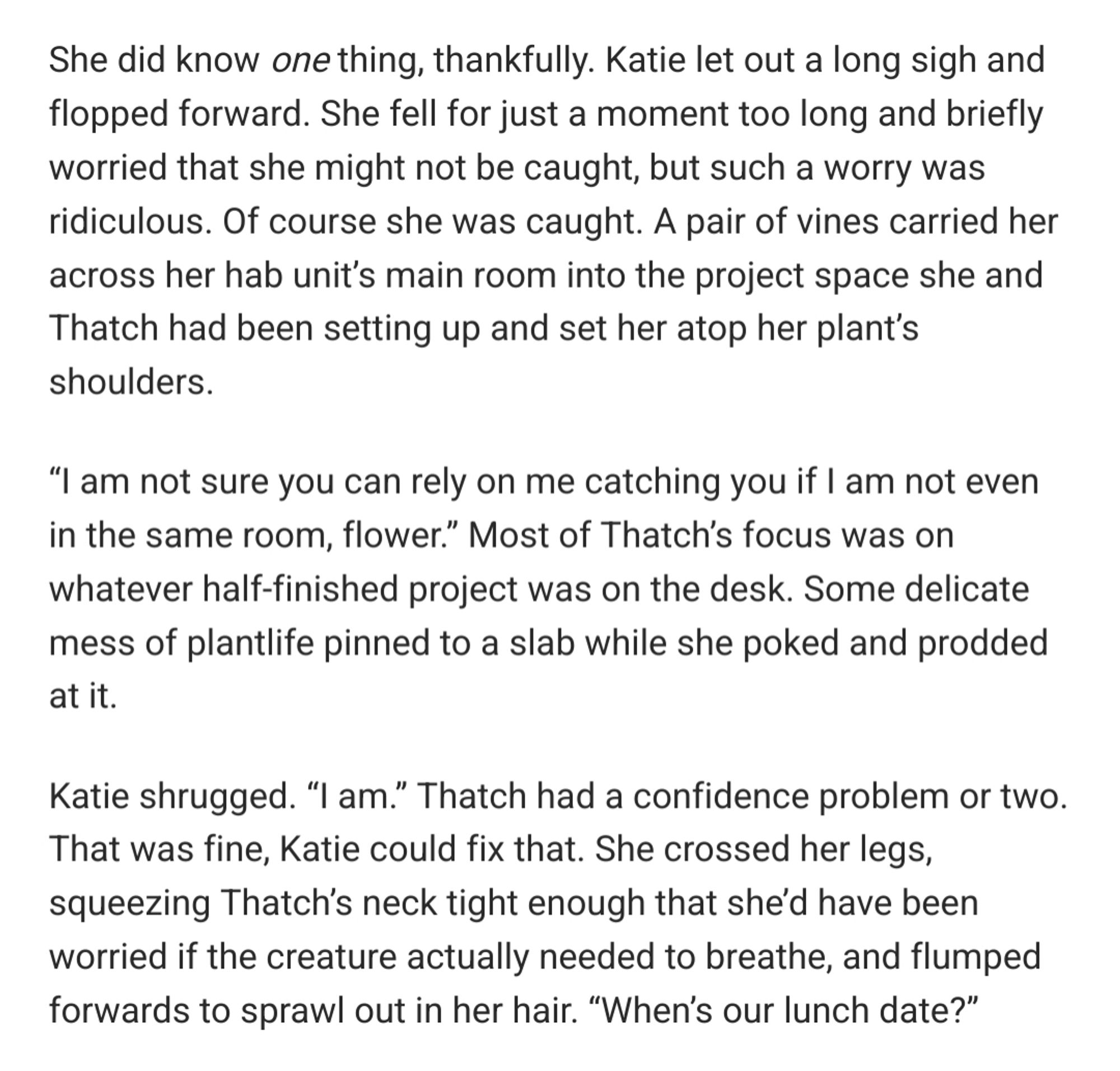 She did know one thing, thankfully. Katie let out a long sigh and flopped forward. She fell for just a moment too long and briefly worried that she might not be caught, but such a worry was ridiculous. Of course she was caught. A pair of vines carried her across her hab unit’s main room into the project space she and Thatch had been setting up and set her atop her plant’s shoulders.

“I am not sure you can rely on me catching you if I am not even in the same room, flower.” Most of Thatch’s focus was on whatever half-finished project was on the desk. Some delicate mess of plantlife pinned to a slab while she poked and prodded at it.

Katie shrugged. “I am.” Thatch had a confidence problem or two. That was fine, Katie could fix that. She crossed her legs, squeezing Thatch’s neck tight enough that she’d have been worried if the creature actually needed to breathe, and flumped forwards to sprawl out in her hair. “When’s our lunch date?”