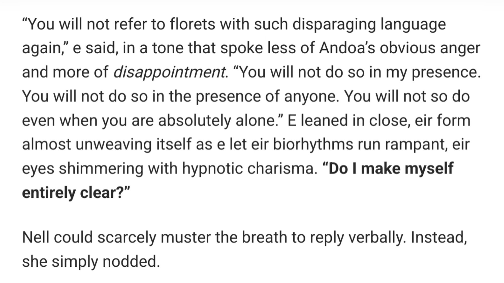 “Good,” Andoa said, rising once again. “If you misbehave, I will hear of it.” As eir form slackened and rewove itself, Tsuga glimpsed something else hiding beneath the ire and righteous indignation of an Affini defending florets. All six of eir eyes were focused intently on Nell, as if drinking down every detail about her, filled with the predatory urge to take, to shape, to care for. Nell was certainly in no position to see it – perhaps Polyphylla and Pisca hadn’t even noticed, and the other terrans certainly wouldn’t – but it was a look Tsuga had seen countless times in other Affini over her long life, a look that said I want you, and I will have you.

“Stop looking at her,” Cass said, pulling Nell away from Andoa and covering her eyes. “My colleagues and I need time to confer before we go any further with this.”